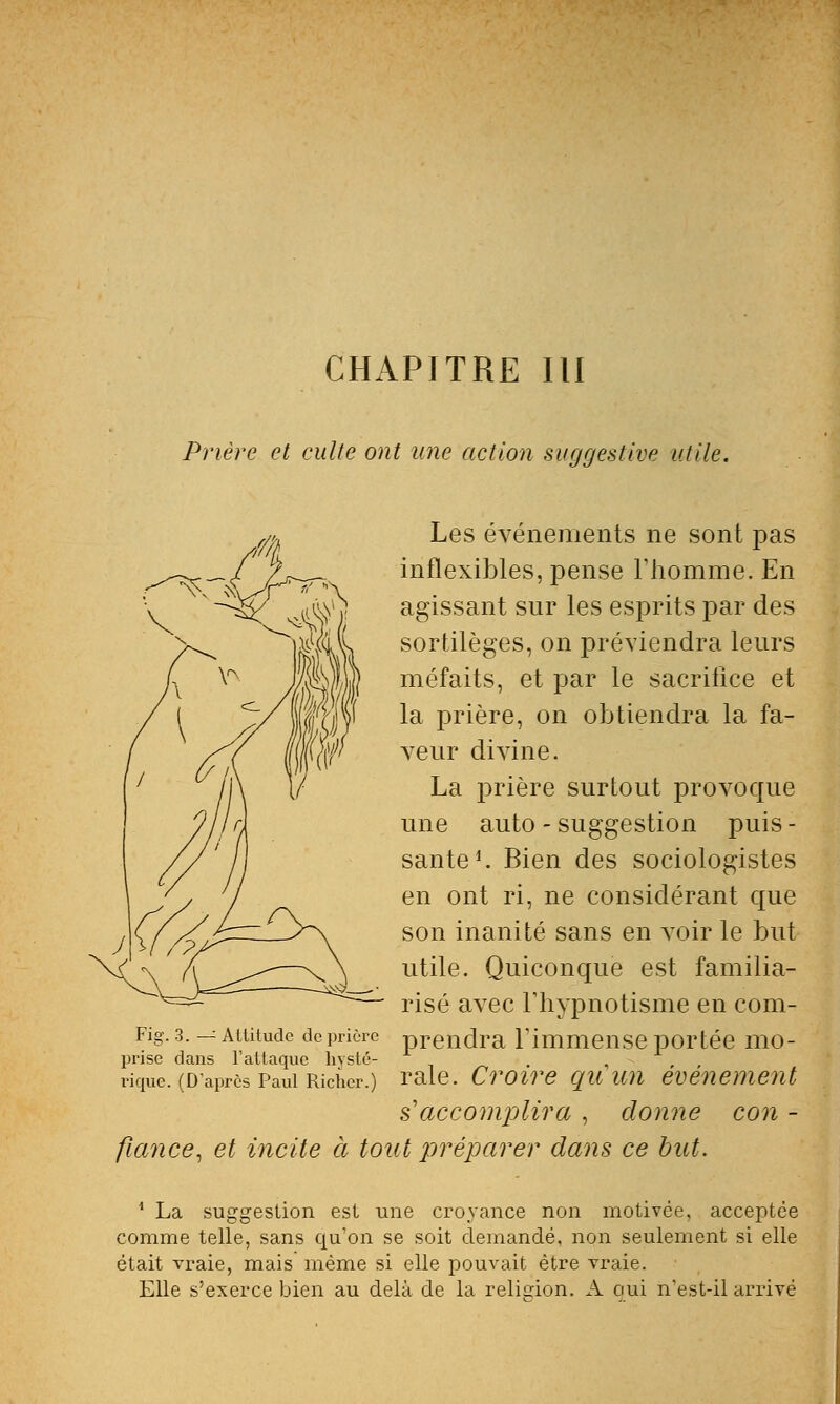 CHAPITRE III Prière et culte ont une action suggestive utile. Les événements ne sont pas inflexibles, pense l'homme. En agissant sur les esprits par des sortilèges, on préviendra leurs méfaits, et par le sacrifice et la prière, on obtiendra la fa- veur divine. La prière surtout provoque une auto - suggestion puis - santé1. Bien des sociologistes en ont ri, ne considérant que son inanité sans en voir le but utile. Quiconque est familia- risé avec l'hypnotisme en com- Fig. 3. — Attitude de prière prendra l'immense portée mo- prise dans l'attaque kyste- . , rique. (D'après Paul Richer.) raie. Croire qu un événement s'accomplira , donne con - fiance, et incite ci tout préparer dans ce but. 1 La suggestion est une croyance non motivée, acceptée comme telle, sans qu'on se soit demandé, non seulement si elle était vraie, mais même si elle pouvait être vraie. Elle s'exerce bien au delà de la religion. A oui n'est-il arrivé