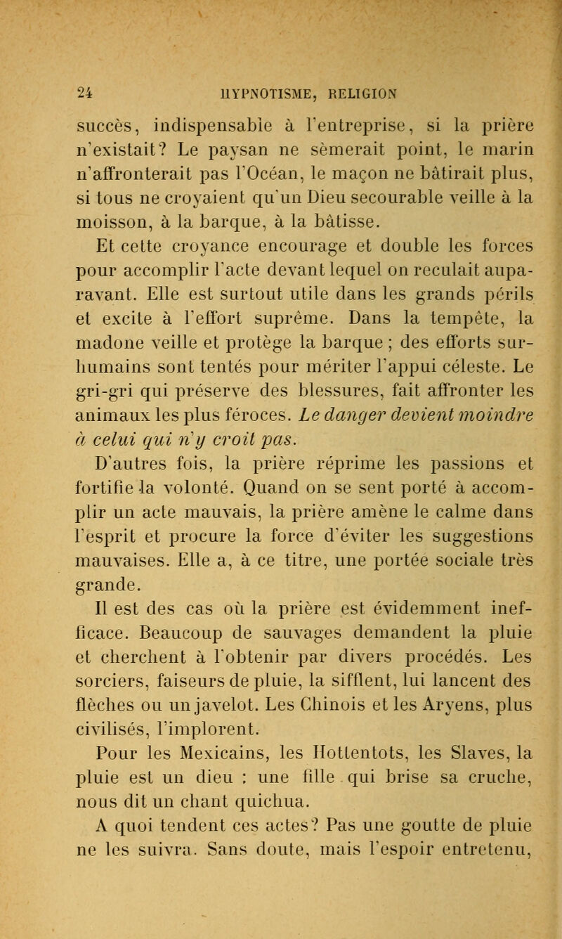 succès, indispensable à l'entreprise, si la prière n'existait? Le paysan ne sèmerait point, le marin n'affronterait pas l'Océan, le maçon ne bâtirait plus, si tous ne croyaient qu'un Dieu secourable veille à la moisson, à la barque, à la bâtisse. Et cette croyance encourage et double les forces pour accomplir l'acte devant lequel on reculait aupa- ravant. Elle est surtout utile dans les grands périls et excite à l'effort suprême. Dans la tempête, la madone veille et protège la barque ; des efforts sur- humains sont tentés pour mériter l'appui céleste. Le gri-gri qui préserve des blessures, fait affronter les animaux les plus féroces. Le danger devient moindre à celui qui n'y croit pas. D'autres fois, la prière réprime les passions et fortifie la volonté. Quand on se sent porté à accom- plir un acte mauvais, la prière amène le calme dans l'esprit et procure la force d'éviter les suggestions mauvaises. Elle a, à ce titre, une portée sociale très grande. Il est des cas où la prière est évidemment inef- ficace. Beaucoup de sauvages demandent la pluie et cherchent à l'obtenir par divers procédés. Les sorciers, faiseurs de pluie, la sifflent, lui lancent des flèches ou un javelot. Les Chinois et les Aryens, plus civilisés, l'implorent. Pour les Mexicains, les Hottentots, les Slaves, la pluie est un dieu ; une fille qui brise sa cruche, nous dit un chant quichua. A quoi tendent ces actes? Pas une goutte de pluie ne les suivra. Sans doute, mais l'espoir entretenu,