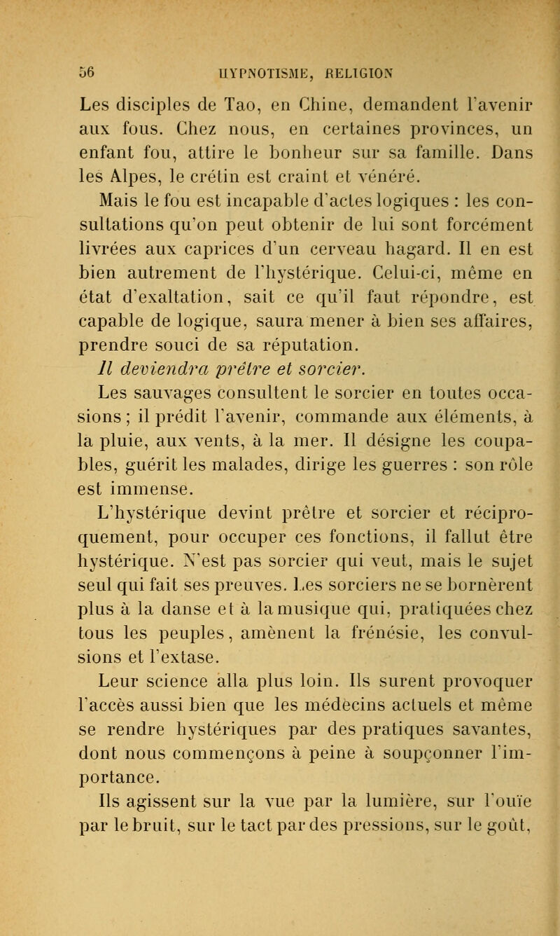 Les disciples de Tao, en Chine, demandent l'avenir aux fous. Chez nous, en certaines provinces, un enfant fou, attire le bonheur sur sa famille. Dans les Alpes, le crétin est craint et vénéré. Mais le fou est incapable d'actes logiques : les con- sultations qu'on peut obtenir de lui sont forcément livrées aux caprices d'un cerveau hagard. Il en est bien autrement de l'hystérique. Celui-ci, même en état d'exaltation, sait ce qu'il faut répondre, est capable de logique, saura mener à bien ses affaires, prendre souci de sa réputation. Il deviendra prêtre et sorcier. Les sauvages consultent le sorcier en toutes occa- sions ; il prédit l'avenir, commande aux éléments, à la pluie, aux vents, à la mer. Il désigne les coupa- bles, guérit les malades, dirige les guerres : son rôle est immense. L'hystérique devint prêtre et sorcier et récipro- quement, pour occuper ces fonctions, il fallut être hystérique. N'est pas sorcier qui veut, mais le sujet seul qui fait ses preuves. Les sorciers ne se bornèrent plus à la danse et à la musique qui, pratiquées chez tous les peuples, amènent la frénésie, les convul- sions et l'extase. Leur science alla plus loin. Ils surent provoquer l'accès aussi bien que les médecins actuels et même se rendre hystériques par des pratiques savantes, dont nous commençons à peine à soupçonner l'im- portance. Ils agissent sur la vue par la lumière, sur l'ouïe par le bruit, sur le tact par des pressions, sur le goût,