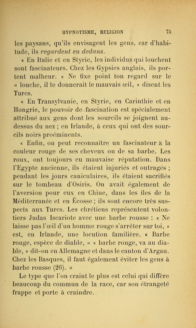 les paysans, qu'ils envisagent les gens, car d'habi- tude, ils regardent en dedans. « En Italie et en Styrie, les individus qui louchent sont fascinateurs. Chez les Gypsies anglais, ils por- tent malheur. « Ne fixe point ton regard sur le « louche, il te donnerait le mauvais œil, » disent les Turcs. « En Transylvanie, en Styrie, en Carinthie et en Hongrie, le pouvoir de.fascination est spécialement attribué aux gens dont les sourcils se joignent au- dessus du nez ; en Irlande, à ceux qui ont des sour- cils noirs proéminents. « Enfin, on peut reconnaître un fascinateur à la couleur rouge de ses cheveux ou de sa barbe. Les roux, ont toujours eu mauvaise réputation. Dans l'Egypte ancienne, ils étaient injuriés et outragés ; pendant les jours caniculaires, ils étaient sacrifiés sur le tombeau d'Osiris. On avait également de l'aversion pour eux en Chine, dans les îles de la Méditerranée et en Ecosse ; ils sont encore très sus- pects aux Turcs. Les chrétiens représentent volon- tiers Judas Iscariote avec une barbe rousse : « Ne laisse pas l'œil d'un homme rouge s'arrêter sur toi, » est, en Irlande, une locution familière. « Barbe rouge, espèce de diable, » « barbe rouge, va au dia- ble, » dit-on en Allemagne et dans le canton d'Argau. Chez les Basques, il faut également éviter les gens à barbe rousse (26). » Le type que l'on craint le plus est celui qui diffère beaucoup du commun de la race, car son étrangeté frappe et porte à craindre.