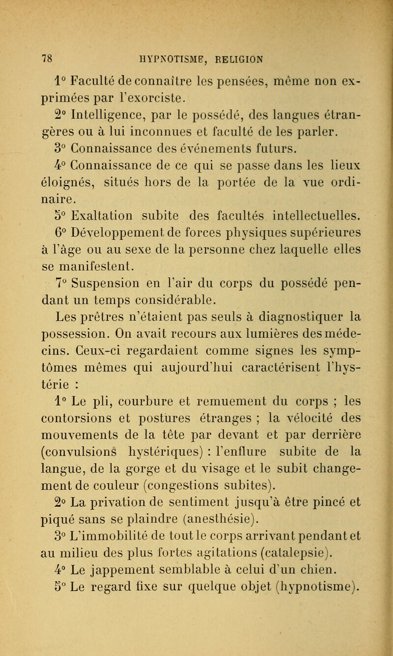 1° Faculté de connaître les pensées, même non ex- primées par l'exorciste. 2° Intelligence, par le possédé, des langues étran- gères ou à lui inconnues et faculté de les parler. 3° Connaissance des événements futurs. 4° Connaissance de ce qui se passe dans les lieux éloignés, situés hors de la portée de la vue ordi- naire. o° Exaltation subite des facultés intellectuelles. 6° Développement de forces physiques supérieures à l'âge ou au sexe de la personne chez laquelle elles se manifestent. 7° Suspension en l'air du corps du possédé pen- dant un temps considérable. Les prêtres n'étaient pas seuls à diagnostiquer la possession. On avait recours aux lumières des méde- cins. Ceux-ci regardaient comme signes les symp- tômes mêmes qui aujourd'hui caractérisent l'hys- térie : 1° Le pli, courbure et remuement du corps ; les contorsions et postures étranges ; la vélocité des mouvements de la tête par devant et par derrière (convulsions hystériques) : l'enflure subite de la langue, de la gorge et du visage et le subit change- ment de couleur (congestions subites). 2° La privation de sentiment jusqu'à être pincé et piqué sans se plaindre (anesthésie). 3° L'immobilité de tout le corps arrivant pendant et au milieu des plus fortes agitations (catalepsie). 4° Le jappement semblable à celui d'un chien. 5° Le regard fixe sur quelque objet (hypnotisme).