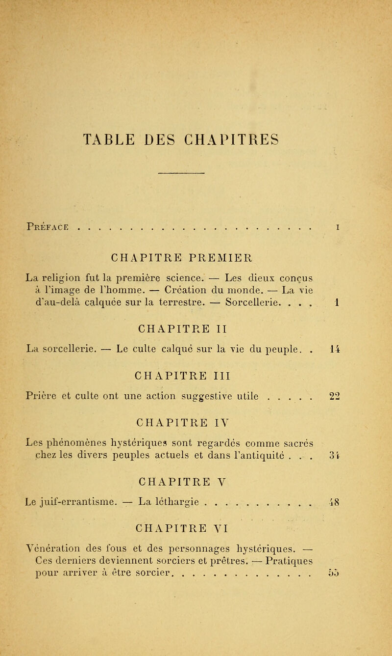 TABLE DES CHAPITRES Préface CHAPITRE PREMIER La religion fut la première science. — Les dieux conçus à l'image de l'homme. — Création du monde. — La vie d'au-delà calquée sur la terrestre. — Sorcellerie. ... 1 CHAPITRE II La sorcellerie. — Le culte calqué sur la vie du peuple. . 14 CHAPITRE III Prière et culte ont une action suggestive utile 22 CHAPITRE IV Les phénomènes hystériques sont regardés comme sacrés chez les divers peuples actuels et dans l'antiquité ... 3i CHAPITRE V Le juif-errantisme. — La léthargie -ï8 CHAPITRE VI Vénération des fous et des personnages hystériques. — Ces derniers deviennent sorciers et prêtres. — Pratiques pour arriver à être sorcier 55