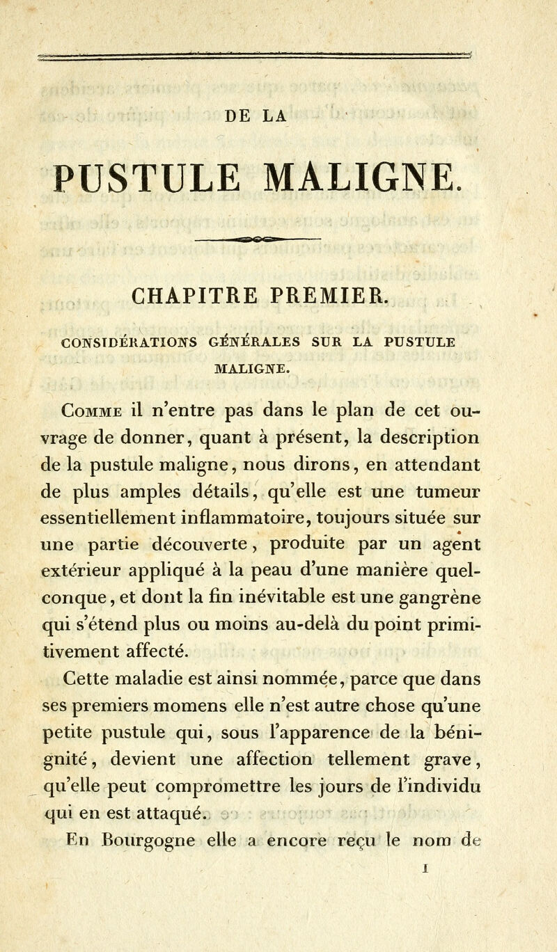 PUSTULE MALIGNE CHAPITRE PREMIER. CONSIDÉRATIONS GÉNÉRALES SUR LA PUSTULE MALIGNE. Comme il n'entre pas dans le plan de cet ou- vrage de donner, quant à présent, la description de la pustule maligne, nous dirons, en attendant de plus amples détails, quelle est une tumeur essentiellement inflammatoire, toujours située sur une partie découverte, produite par un agent extérieur appliqué à la peau d'une manière quel- conque , et dont la fin inévitable est une gangrène qui s'étend plus ou moins au-delà du point primi- tivement affecté. Cette maladie est ainsi nommée, parce que dans ses premiers momens elle n'est autre chose qu'une petite pustule qui, sous l'apparence de la béni- gnité , devient une affection tellement grave, qu'elle peut compromettre les jours de l'individu qui en est attaqué. En Bourgogne elle a encore reçu le nom de