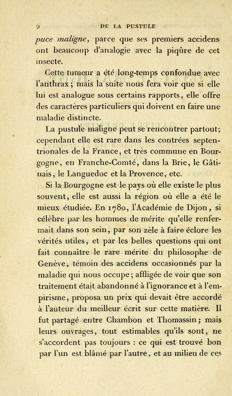 puce maligne, parce que ses premiers accidens ont beaucoup d'analogie avec la piqûre de cet insecte. Cette tumeur a été long-temps confondue avec l'anthrax ; mais la suite nous fera voir que si elle lui est analogue sous certains rapports, elle offre des caractères particuliers qui doivent en faire une maladie distincte. La pustule maligne peut se rencontrer partout; cependant elle est rare dans les contrées septen- trionales de la France, et très commune en Bour- gogne, en Franche-Comté, dans la Brie, le Gâti- nais, le Languedoc et la Provence, etc. Si la Bourgogne est le pays où elle existe le plus souvent, elle est aussi la région où elle a été le mieux étudiée. En 1780, l'Académie de Dijon, si célèbre par les hommes de mérite qu'elle renfer- mait dans son sein, par son zèle à faire éclore les vérités utiles, et par les belles questions qui ont fait connaître le rare mérite du philosophe de Genève, témoin des accidens occasionnés par la maladie qui nous occupe ; affligée de voir que son traitement était abandonné à l'ignorance et à l'em- pirisme, proposa un prix qui devait être accordé à l'auteur du meilleur écrit sur cette matière. Il fut partagé entre Chambon et Thomassin ; mais leurs ouvrages, tout estimables qu'ils sont, ne s'accordent pas toujours : ce qui est trouvé bon par l'un est blâmé par l'autre, et au milieu de ces