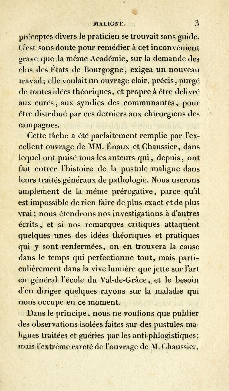 préceptes divers le praticien se trouvait sans guide. C'est sans doute pour remédier à cet inconvénient grave que la même Académie, sur la demande des élus des États de Bourgogne, exigea un nouveau travail; elle voulait un ouvrage clair, précis, purgé de toutes idées théoriques, et propre à être délivré aux curés, aux syndics des communautés, pour être distribué par ces derniers aux chirurgiens des campagnes. Cette tâche a été parfaitement remplie par l'ex- cellent ouvrage de MM. Enaux et Chaussier, dans lequel ont puisé tous les auteurs qui, depuis, ont fait entrer l'histoire de la pustule maligne dans leurs traités généraux de pathologie. Nous userons amplement de la même prérogative, parce qu'il est impossible de rien faire de plus exact et de plus vrai; nous étendrons nos investigations à d'autres écrits, et si nos remarques critiques attaquent quelques unes des idées théoriques et pratiques qui y sont renfermées, on en trouvera la cause dans le temps qui perfectionne tout, mais parti- culièrement dans la vive lumière que jette sur l'art en général l'école du Val-de-Grâce, et le besoin d'en diriger quelques rayons sur la maladie qui nous occupe en ce moment. Dans le principe, nous ne voulions que publier des observations isolées faites sur des pustules ma- lignes traitées et guéries par les anti-phlogistiques; mais l'extrême rareté de l'ouvrage de M. Chaussier,