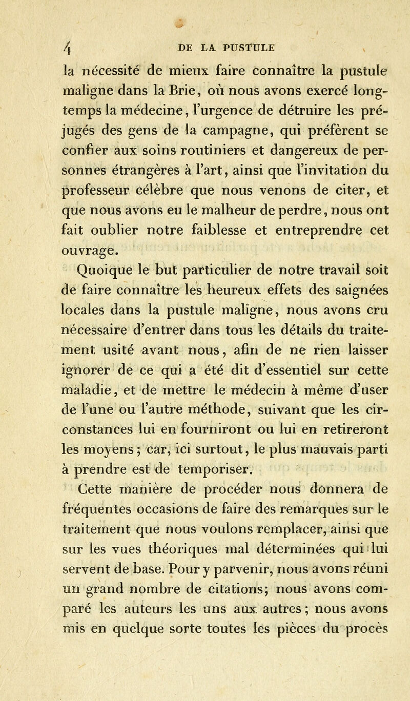 la nécessité de mieux faire connaître la pustule maligne dans la Brie, où nous avons exercé long- temps la médecine, l'urgence de détruire les pré- jugés des gens de la campagne, qui préfèrent se confier aux soins routiniers et dangereux de per- sonnes étrangères à l'art, ainsi que l'invitation du professeur célèbre que nous venons de citer, et que nous avons eu le malheur de perdre, nous ont fait oublier notre faiblesse et entreprendre cet ouvrage. Quoique le but particulier de notre travail soit de faire connaître les heureux effets des saignées locales dans la pustule maligne, nous avons cru nécessaire d'entrer dans tous les détails du traite- ment usité avant nous, afin de ne rien laisser ignorer de ce qui a été dit d'essentiel sur cette maladie, et de mettre le médecin à même d'user de l'une ou l'autre méthode, suivant que les cir- constances lui en fourniront ou lui en retireront les moyens; car, ici surtout, le plus mauvais parti à prendre est de temporiser. Cette manière de procéder nous donnera de fréquentes occasions de faire des remarques sur le traitement que nous voulons remplacer, ainsi que sur les vues théoriques mal déterminées qui lui servent de base. Pour y parvenir, nous avons réuni un grand nombre de citations; nous avons com- paré les auteurs les uns aux. autres ; nous avons mis en quelque sorte toutes les pièces du procès