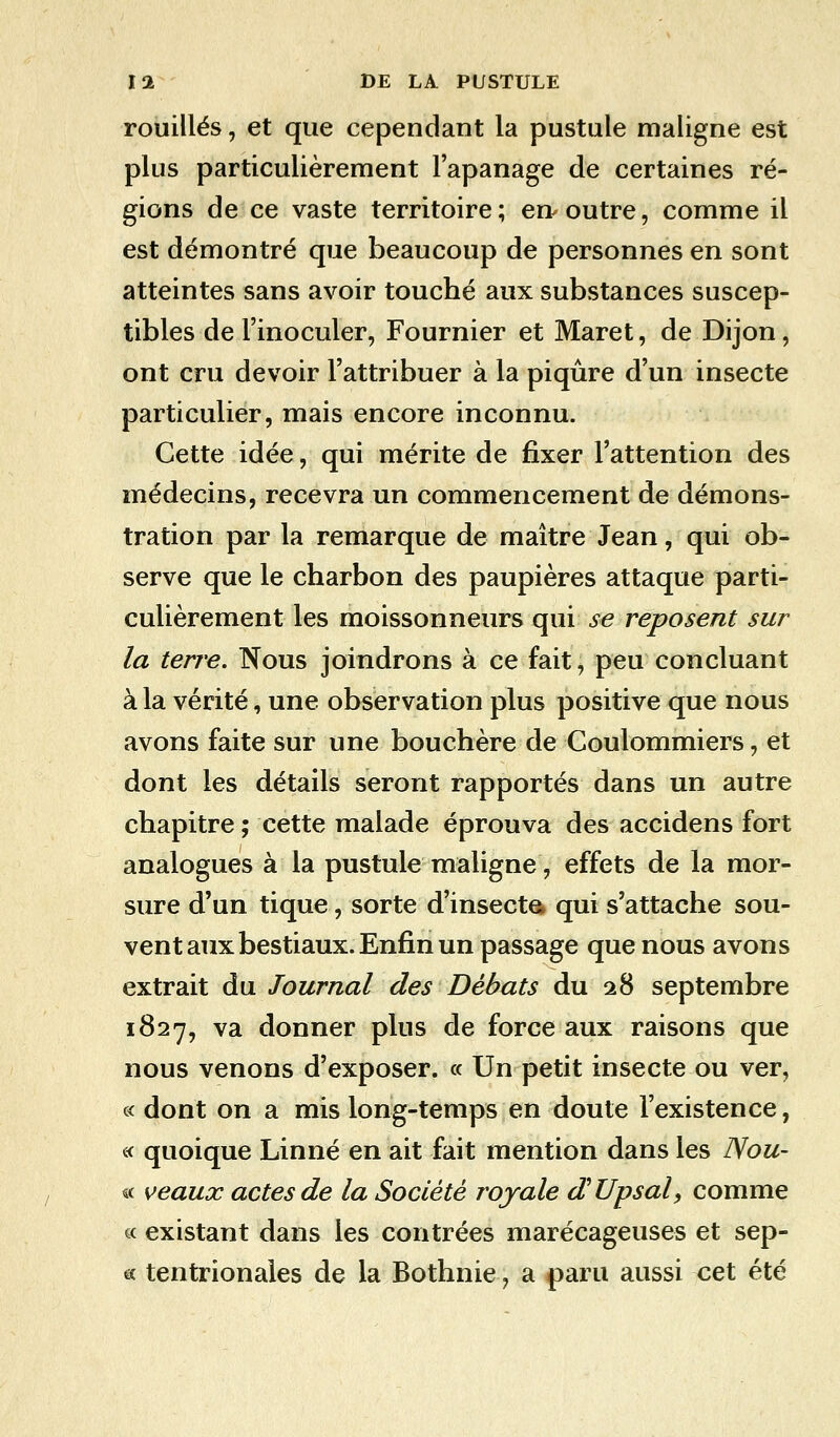 rouilles, et que cependant la pustule maligne est plus particulièrement l'apanage de certaines ré- gions de ce vaste territoire ; en outre, comme il est démontré que beaucoup de personnes en sont atteintes sans avoir touché aux substances suscep- tibles de l'inoculer, Fournier et Maret, de Dijon, ont cru devoir l'attribuer à la piqûre d'un insecte particulier, mais encore inconnu. Cette idée, qui mérite de fixer l'attention des médecins, recevra un commencement de démons- tration par la remarque de maître Jean, qui ob- serve que le charbon des paupières attaque parti- culièrement les moissonneurs qui se reposent sur la terre. Nous joindrons à ce fait, peu concluant à la vérité, une observation plus positive que nous avons faite sur une bouchère de Coulommiers, et dont les détails seront rapportés dans un autre chapitre ; cette malade éprouva des accidens fort analogues à la pustule maligne, effets de la mor- sure d'un tique, sorte d'insecte* qui s'attache sou- vent aux bestiaux. Enfin un passage que nous avons extrait du Journal des Débats du 28 septembre 1827, va donner plus de force aux raisons que nous venons d'exposer. « Un petit insecte ou ver, c< dont on a mis long-temps en doute l'existence, « quoique Linné en ait fait mention dans les Nou- « veaux actes de la Société royale dUpsal, comme « existant dans les contrées marécageuses et sep- « tentrionales de la Bothnie, a paru aussi cet été