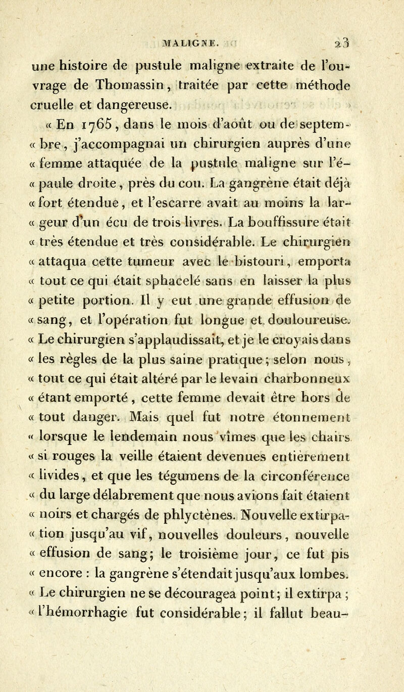 une histoire de pustule maligne extraite de l'ou- vrage de Thomassin, traitée par cette méthode cruelle et dangereuse. « En 1765, dans le mois d'août ou de septem- « bre, j'accompagnai un chirurgien auprès d'une « femme attaquée de la pustule maligne sur Pé- « paule droite, près du cou. La gangrène était déjà «fort étendue, et l'escarre avait au moins la lar- « geur d un écu de trois livres. La bouffissure était « très étendue et très considérable. Le chirurgien « attaqua cette tumeur avec le bistouri, emporta « tout ce qui était sphacelé sans en laisser la plus « petite portion. Il y eut une grande effusion de «sang, et l'opération fut longue et douloureuse. « Le chirurgien s'applaudissait, et je le croyaisdans « les règles de la plus saine pratique ; selon nous ., « tout ce qui était altéré par le levain charbonneux « étant emporté, cette femme devait être hors de « tout danger. Mais quel fut notre étonnement « lorsque le lendemain nous vîmes que les chairs « si rouges la veille étaient devenues entièrement « livides, et que les tégumens de la circonférence « du large délabrement que nous avions fait étaient « noirs et chargés de phlyetènes. Nouvelle extirpa- « tion jusqu'au vif, nouvelles douleurs, nouvelle « effusion de sang; le troisième jour, ce fut pis « encore : la gangrène s'étendait jusqu'aux lombes. « Le chirurgien ne se découragea point; il extirpa ; « l'hémorrhagie fut considérable ; il fallut beau-