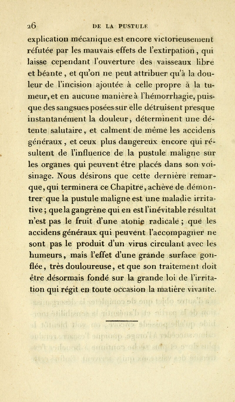 explication mécanique est encore victorieusement réfutée par les mauvais effets de l'extirpation, qui laisse cependant l'ouverture des vaisseaux libre et béante , et qu'on ne peut attribuer qu'à la dou- leur de l'incision ajoutée à celle propre à la tu- meur, et en aucune manière à l'hémorrhagie, puis- que des sangsues posées sur elle détruisent presque instantanément la douleur, déterminent une dé- tente salutaire, et calment de même les accidens généraux, et ceux plus dangereux encore qui ré- sultent de l'influence de la pustule maligne sur les organes qui peuvent être placés dans son voi- sinage. Nous désirons que cette dernière remar- que, qui terminera ce Chapitre, achève de démon- trer que la pustule maligne est une maladie irrita- tive ; que la gangrène qui en est l'inévitable résultat n'est pas le fruit d'une atonie radicale ; que les accidens généraux qui peuvent l'accompagner ne sont pas le produit d'un virus circulant avec les humeurs, mais l'effet d'une grande surface gon- flée, très douloureuse, et que son traitement doit être désormais fondé sur la grande loi de l'irrita- tion qui régit en toute occasion la matière vivante.