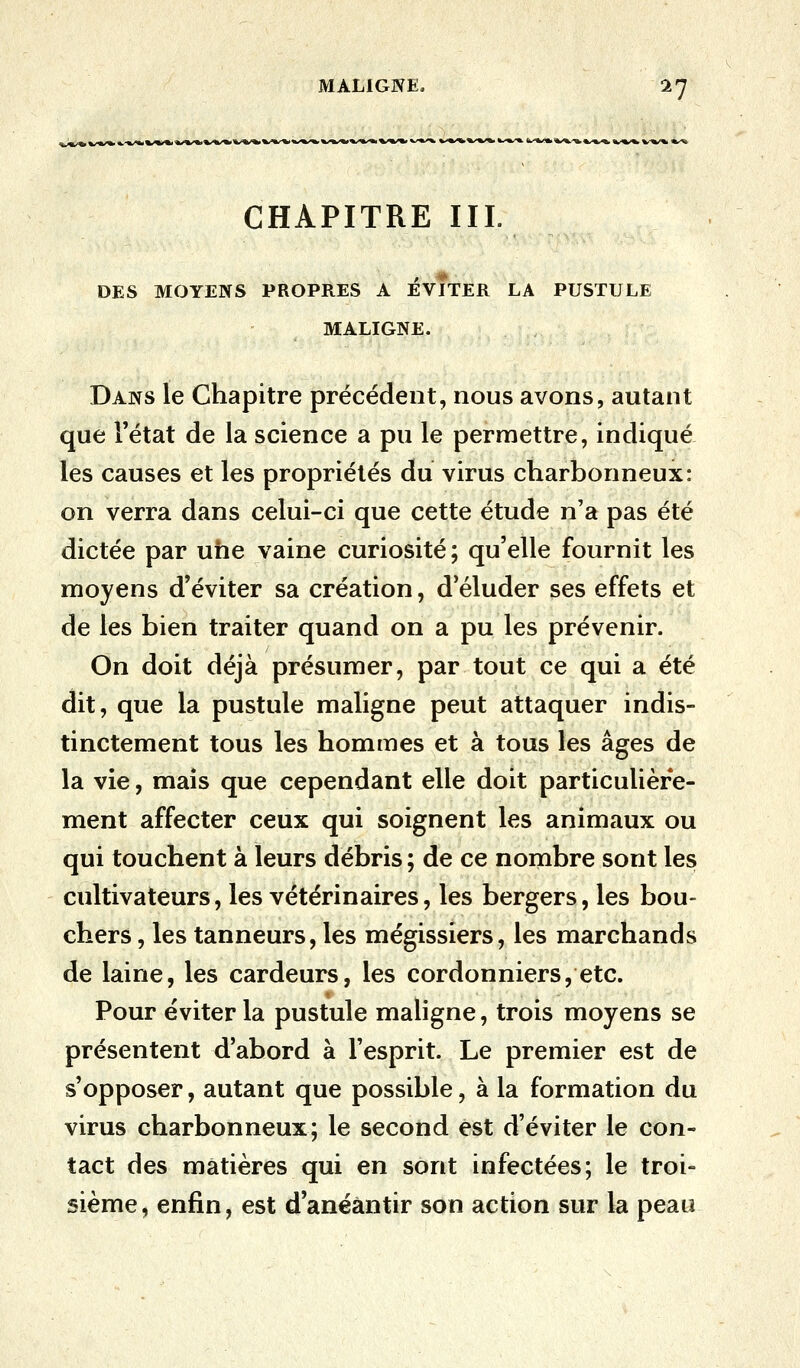 CHAPITRE III. DES MOYENS PROPRES A ÉVITER LA PUSTULE MALIGNE. Dans le Chapitre précédent, nous avons, autant que l'état de la science a pu le permettre, indiqué les causes et les propriétés du virus charbonneux: on verra dans celui-ci que cette étude n'a pas été dictée par une vaine curiosité ; qu'elle fournit les moyens d'éviter sa création, d'éluder ses effets et de les bien traiter quand on a pu les prévenir. On doit déjà présumer, par tout ce qui a été dit, que la pustule maligne peut attaquer indis- tinctement tous les hommes et à tous les âges de la vie, mais que cependant elle doit particulière- ment affecter ceux qui soignent les animaux ou qui touchent à leurs débris ; de ce nombre sont les cultivateurs, les vétérinaires, les bergers, les bou- chers , les tanneurs, les mégissiers, les marchands de laine, les cardeurs, les cordonniers, etc. Pour éviter la pustule maligne, trois moyens se présentent d'abord à l'esprit. Le premier est de s'opposer, autant que possible, à la formation du virus charbonneux; le second est d'éviter le con- tact des matières qui en sont infectées; le troi- sième, enfin, est d'anéantir son action sur la peau