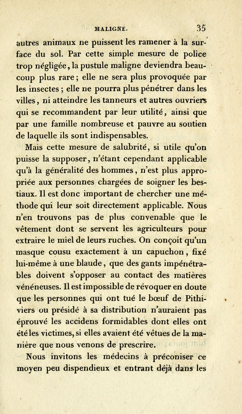 autres animaux ne puissent les ramener à la sur- face du sol. Par cette simple mesure de police trop négligée, la pustule maligne deviendra beau- coup plus rare ; elle ne sera plus provoquée par les insectes ; elle ne pourra plus pénétrer dans les villes, ni atteindre les tanneurs et autres ouvriers qui se recommandent par leur utilité, ainsi que par une famille nombreuse et pauvre au soutien de laquelle ils sont indispensables. Mais cette mesure de salubrité, si utile qu'on puisse la supposer, n'étant cependant applicable qu'à la généralité des hommes, n'est plus appro- priée aux personnes chargées de soigner les bes- tiaux. Il est donc important de chercher une mé- thode qui leur soit directement applicable. Nous n'en trouvons pas de plus convenable que le vêtement dont se servent les agriculteurs pour extraire le miel de leurs ruches. On conçoit qu'un masque cousu exactement à un capuchon, fixé lui-même à une blaude, que des gants impénétra- bles doivent s'opposer au contact des matières vénéneuses. Il est impossible de révoquer en doute que les personnes qui ont tué le bœuf de Pithi- viers ou présidé à sa distribution n'auraient pas éprouvé les accidens formidables dont elles ont été les victimes, si elles avaient été vêtues de la ma- nière que nous venons de prescrire. Nous invitons les médecins à préconiser ce moyen peu dispendieux et entrant déjà dans les