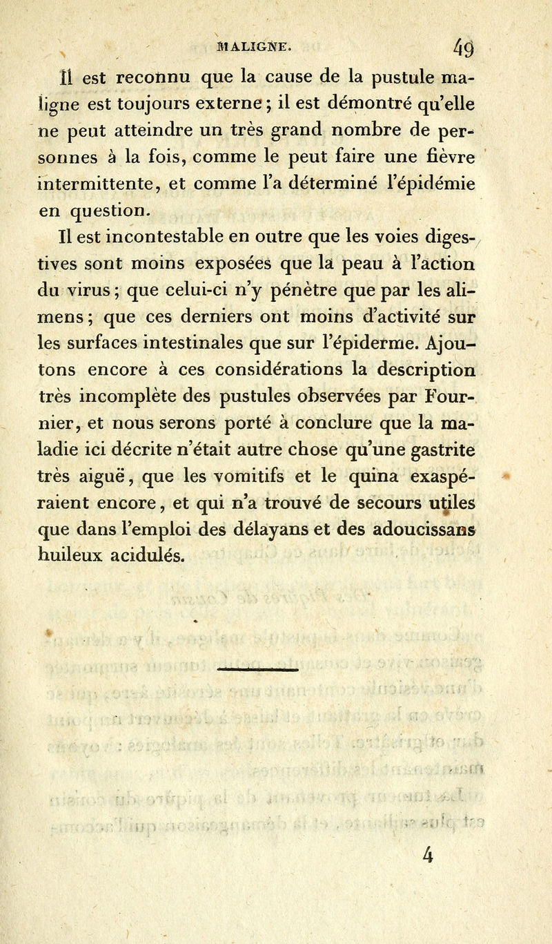 Il est reconnu que la cause de la pustule ma- ligne est toujours externe ; il est démontré quelle ne peut atteindre un très grand nombre de per- sonnes à la fois, comme le peut faire une fièvre intermittente, et comme Ta déterminé l'épidémie en question. Il est incontestable en outre que les voies diges- tives sont moins exposées que la peau à l'action du virus ; que celui-ci n'y pénètre que par les ali- mens ; que ces derniers ont moins d'activité sur les surfaces intestinales que sur l'épidémie. Ajou- tons encore à ces considérations la description très incomplète des pustules observées par Four- nier, et nous serons porté à conclure que la ma- ladie ici décrite n'était autre chose qu'une gastrite très aiguë, que les vomitifs et le quina exaspé- raient encore, et qui n'a trouvé de secours utiles que dans l'emploi des délayans et des adoucissans huileux acidulés.