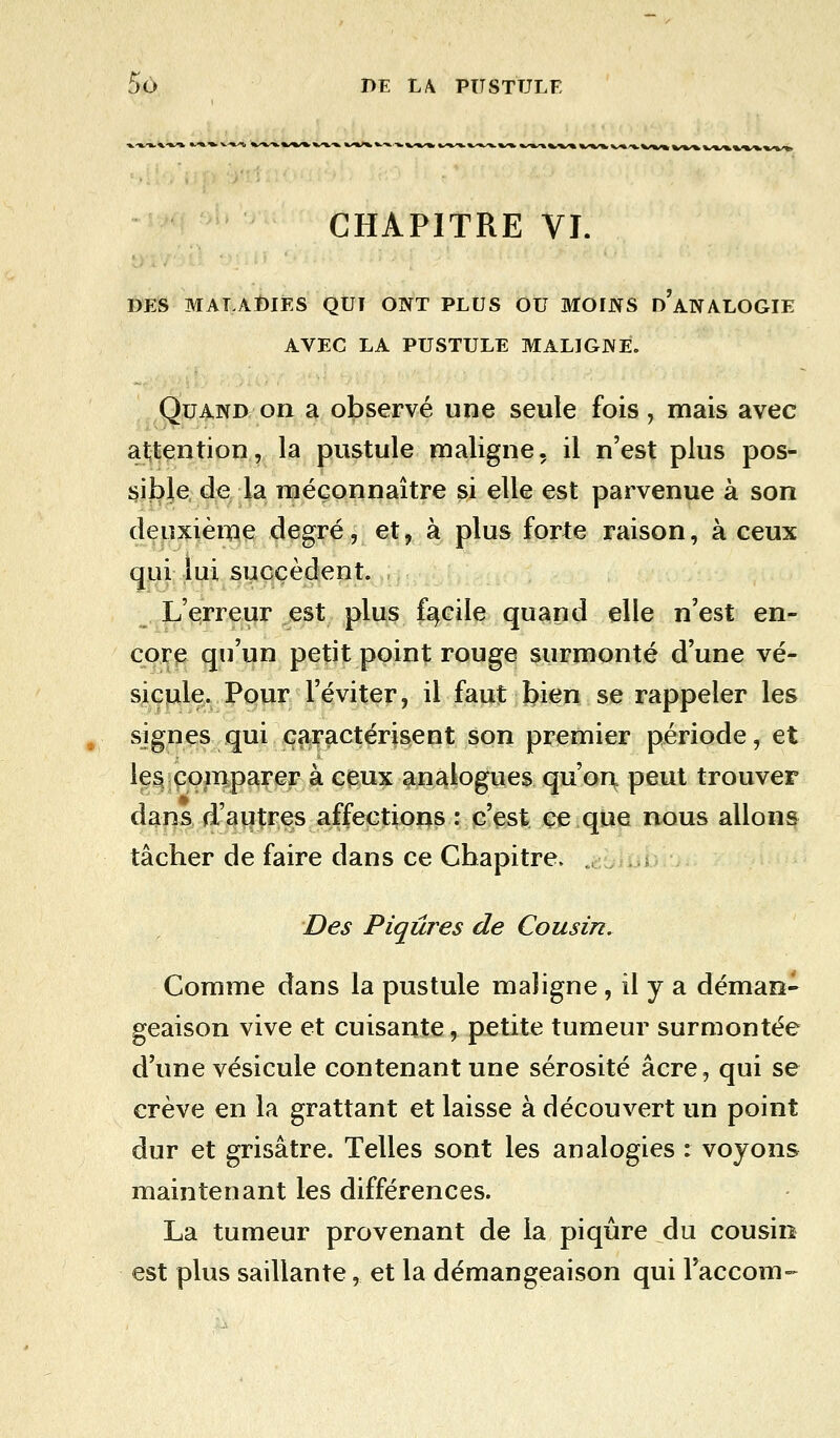 CHAPITRE VI. DES MALADIES QUI ONT PLUS OU MOINS d'ANALOGIE AVEC LA PUSTULE MALIGNE. Quand on a observé une seule fois, mais avec attention, la pustule maligne, il n'est plus pos- sible de la méconnaître si elle est parvenue à son deuxième degré, et, à plus forte raison, à ceux qui lui succèdent. L'erreur est plus facile quand elle n'est en- core qu'un petit point rouge surmonté d'une vé- sicule. Pour l'éviter, il faut bien se rappeler les signes qui caractérisent son premier période, et les comparer à ceux analogues qu'on, peut trouver dans d'autres affections : c'est ce que nous allons tâcher de faire dans ce Chapitre. 'Des Piqûres de Cousin. Comme dans la pustule maligne, il y a déman- geaison vive et cuisante, petite tumeur surmontée d'une vésicule contenant une sérosité acre, qui se crève en la grattant et laisse à découvert un point dur et grisâtre. Telles sont les analogies : voyons maintenant les différences. La tumeur provenant de la piqûre du cousin est plus saillante, et la démangeaison qui Faccom-