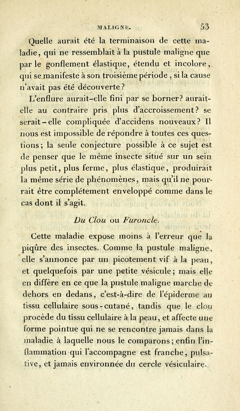 Quelle aurait été la terminaison de cette ma- ladie, qui ne ressemblait à la pustule maligne que parle gonflement élastique, étendu et incolore, qui se manifeste à son troisième période , si la cause n'avait pas été découverte ? L'enflure aurait-elle fini par se borner? aurait- elle au contraire pris plus d'accroissement? se serait-elle compliquée d'accidens nouveaux? Il nous est impossible de répondre à toutes ces ques- tions; la seule conjecture possible à ce sujet est de penser que le même insecte situé sur un sein plus petit, plus ferme, plus élastique, produirait la même série de phénomènes, mais qu'il ne pour» rait être complètement enveloppé comme dans le cas dont il s'agit Du Clou ou Furoncle. Cette maladie expose moins à l'erreur que la piqûre des insectes. Comme la pustule maligne, elle s'annonce par un picotement vif à la peau, et quelquefois par une petite vésicule; mais elle en diffère en ce que la pustule maligne marche de dehors en dedans, c'est-à-dire de l'épidémie au tissu cellulaire sous-cutané, tandis que le clou procède du tissu cellulaire à la peau, et affecte une forme pointue qui ne se rencontre jamais dans la maladie à laquelle nous le comparons; enfin l'in- flammation qui l'accompagne est franche, puisa- five, et jamais environnée du cercle vésiculairçc