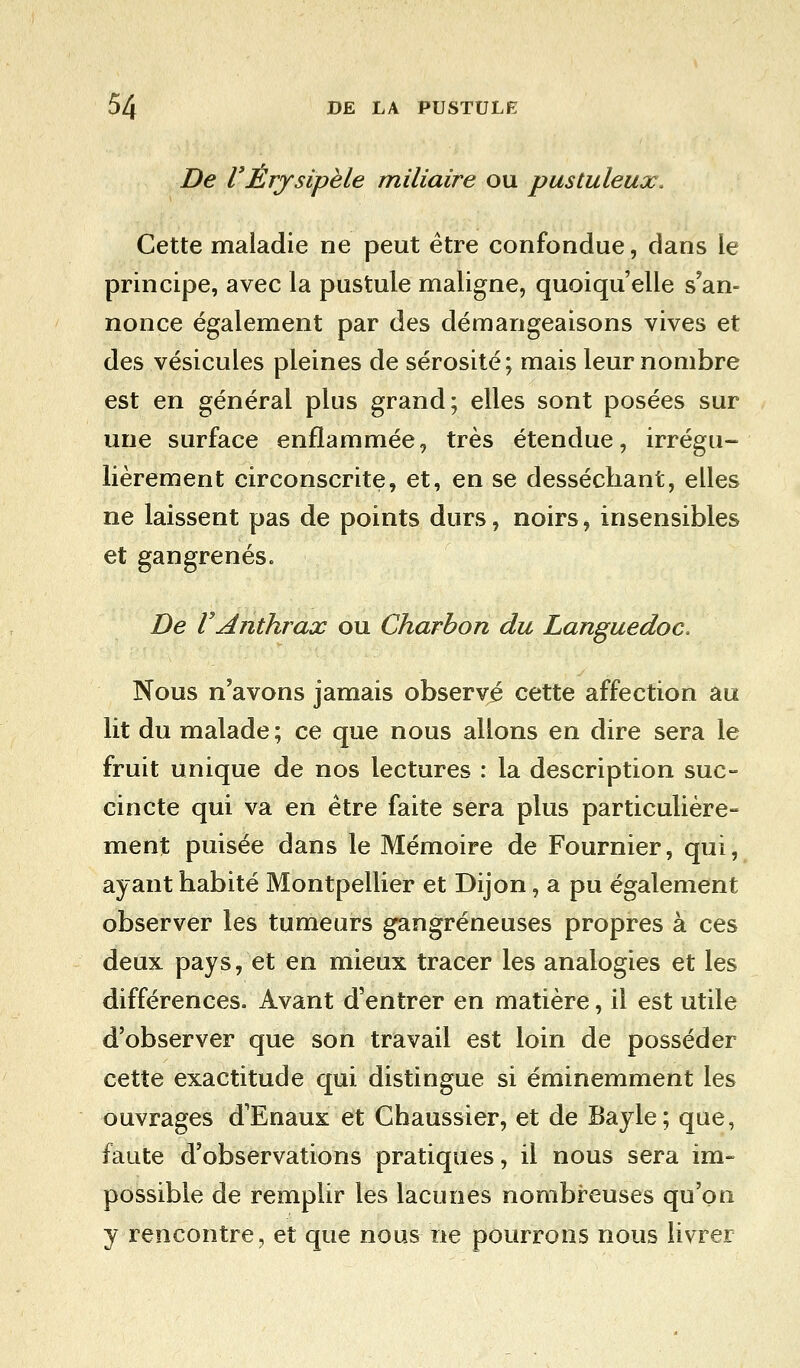 De VÈrysipèle miliaire ou pustuleux. Cette maladie ne peut être confondue, dans le principe, avec la pustule maligne, quoiqu'elle s'an- nonce également par des démangeaisons vives et des vésicules pleines de sérosité; mais leur nombre est en générai plus grand; elles sont posées sur une surface enflammée, très étendue, irrégu- lièrement circonscrite, et, en se desséchant, elles ne laissent pas de points durs, noirs, insensibles et gangrenés. De VAnthrax ou Charbon du Languedoc. Nous n'avons jamais observé cette affection au lit du malade ; ce que nous allons en dire sera le fruit unique de nos lectures : la description suc- cincte qui va en être faite sera plus particulière- ment puisée dans le Mémoire de Fournier, qui, ayant habité Montpellier et Dijon, a pu également observer les tumeurs gangreneuses propres à ces deux pays, et en mieux tracer les analogies et les différences. Avant d'entrer en matière, il est utile d'observer que son travail est loin de posséder cette exactitude qui distingue si éminemment les ouvrages d'Enaux et Chaussier, et de Bayle; que, faute d'observations pratiques, il nous sera im- possible de remplir les lacunes nombreuses qu'on y rencontre, et que nous ne pourrons nous livrer