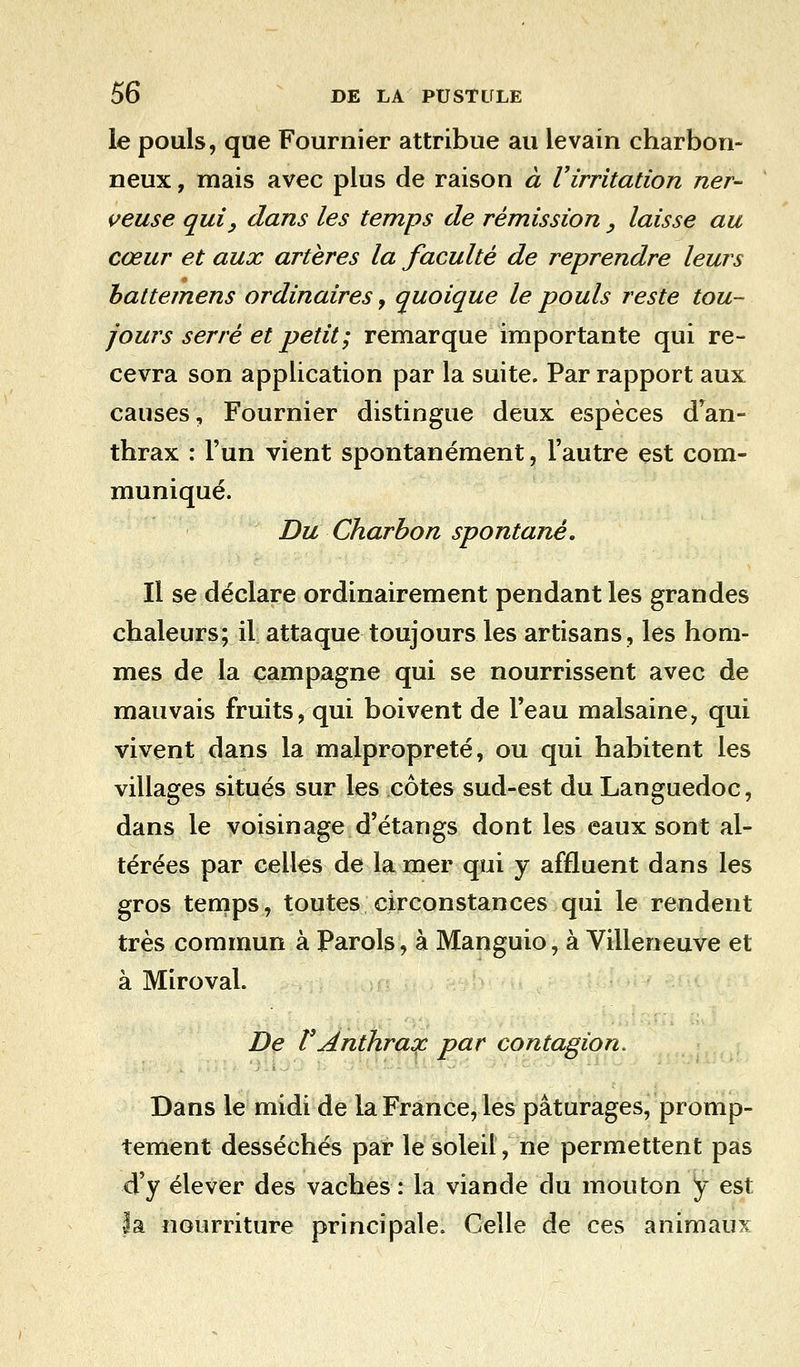 le pouls, que Fournier attribue au levain charbon- neux , mais avec plus de raison à Virritation ner- veuse qui y dans les temps de rémission y laisse au cœur et aux artères la faculté de reprendre leurs lattemens ordinaires, quoique le pouls reste tou- jours serré et petit; remarque importante qui re- cevra son application par la suite. Par rapport aux causes, Fournier distingue deux espèces dran- thrax : l'un vient spontanément, l'autre est com- muniqué. Du Charbon spontané. Il se déclare ordinairement pendant les grandes chaleurs; il attaque toujours les artisans, les hom- mes de la campagne qui se nourrissent avec de mauvais fruits, qui boivent de l'eau malsaine, qui vivent dans la malpropreté, ou qui habitent les villages situés sur les côtes sud-est du Languedoc, dans le voisinage d'étangs dont les eaux sont al- térées par celles de la mer qui y affluent dans les gros temps, toutes circonstances qui le rendent très commun à Parois, à Manguio, à Villeneuve et à Miroval. De VAnthrax par contagion. Dans le midi de la France, les pâturages, promp- tement desséchés par le soleil, ne permettent pas d'y élever des vaches : la viande du mouton y est la nourriture principale. Celle de ces animaux