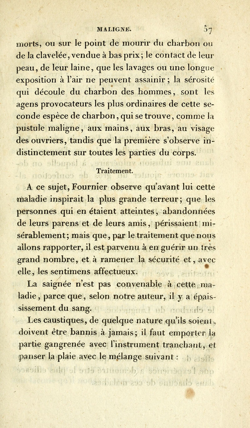 morts, ou sur le point de mourir du charbon ou de la clavelée, vendue à bas prix ; le contact de leur peau, de leur laine, que les lavages ou une longue exposition à l'air ne peuvent assainir ; la sérosité qui découle du charbon des hommes, sont les agens provocateurs les plus ordinaires de cette se- conde espèce de charbon, qui se trouve, comme la pustule maligne, aux mains, aux bras, au visage des ouvriers, tandis que la première s'observe in- distinctement sur toutes les parties du corps. Traitement. A ce sujet, Fournier observe qu'avant lui cette maladie inspirait la plus grande terreur; que les personnes qui en étaient atteintes, abandonnées de leurs parens et de leurs amis, périssaient mi- sérablement; mais que, par le traitement que nous allons rapporter, il est parvenu à en guérir un très grand nombre, et à ramener la sécurité et, avec elle, les sentimens affectueux. La saignée n'est pas convenable à cette ma- ladie, parce que, selon notre auteur, il y a épais» sissement du sang. . >:.. . . Les caustiques, de quelque nature qu'ils soient, doivent être bannis à jamais; il faut emporter la partie gangrenée avec l'instrument tranchant, et panser la plaie avec le mélange suivant :