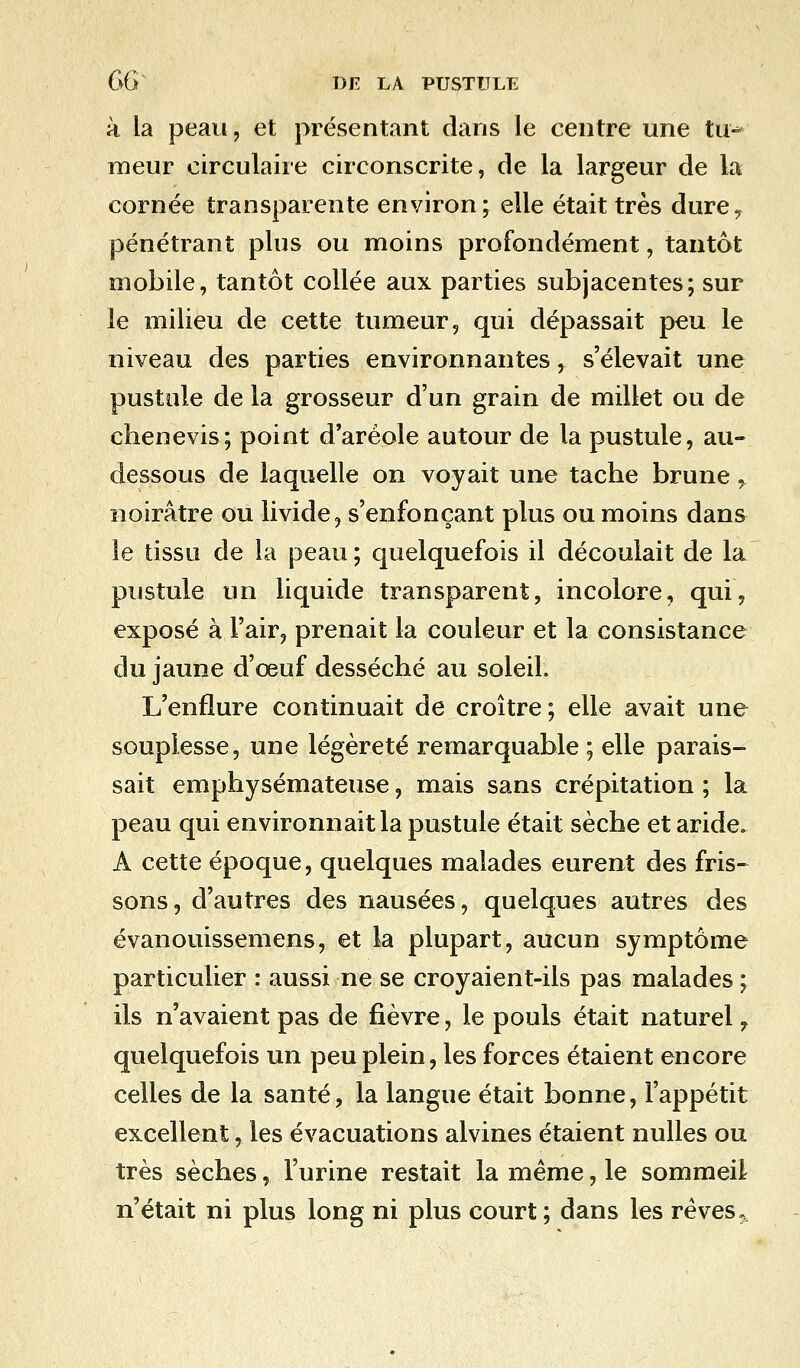 à la peau, et présentant dans le centre une tu-^ meur circulaire circonscrite, de la largeur de la cornée transparente environ; elle était très dure, pénétrant plus ou moins profondément, tantôt mobile, tantôt collée aux parties subjacentes; sur le milieu de cette tumeur, qui dépassait peu le niveau des parties environnantes, s'élevait une pustule de la grosseur d'un grain de millet ou de chêne vis; point d'aréole autour de la pustule, au- dessous de laquelle on voyait une tache brune y noirâtre ou livide, s'enfonçant plus ou moins dans le tissu de la peau ; quelquefois il découlait de la pustule un liquide transparent, incolore, qui, exposé à l'air, prenait la couleur et la consistance du jaune d'eeuf desséché au soleil. L'enflure continuait de croître; elle avait une souplesse, une légèreté remarquable ; elle parais- sait emphysémateuse, mais sans crépitation ; la peau qui environnait la pustule était sèche et aride. A cette époque, quelques malades eurent des fris- sons, d'autres des nausées, quelques autres des évanouissemens, et la plupart, aucun symptôme particulier : aussi ne se croyaient-ils pas malades ; ils n'avaient pas de fièvre, le pouls était naturel, quelquefois un peu plein, les forces étaient encore celles de la santé, la langue était bonne, l'appétit excellent, les évacuations alvines étaient nulles ou très sèches, l'urine restait la même, le sommeil n'était ni plus long ni plus court ; dans les rêves.