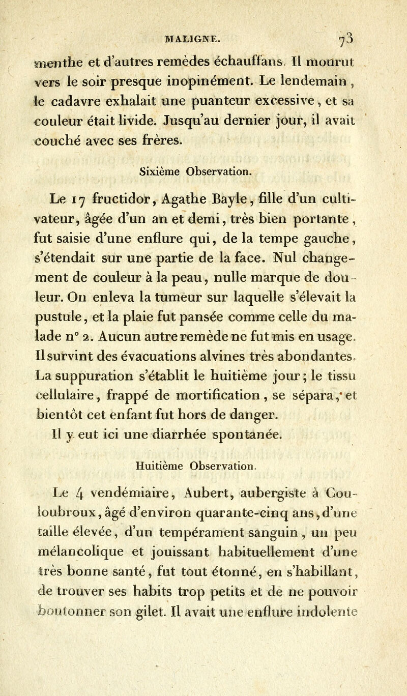 menthe et d'autres remèdes échauffans. Il mourut vers le soir presque inopinément. Le lendemain , le cadavre exhalait une puanteur excessive, et sa couleur était livide. Jusqu'au dernier jour, il avait couché avec ses frères. Sixième Observation. Le 17 fructidor, Agathe Bayle, fille d'un culti- vateur, âgée d'un an et demi, très bien portante , fut saisie d'une enflure qui, de la tempe gauche, s'étendait sur une partie de la face. Nul change- ment de couleur à la peau, nulle marque de dou leur. On enleva la tumeur sur laquelle s'élevait la pustule, et la plaie fut pansée comme celle du ma- lade n° 2. Aucun autre remède ne fut mis en usage. Il survint des évacuations alvines très abondantes. La suppuration s'établit le huitième jour ; le tissu cellulaire, frappé de mortification , se sépara ,* et bientôt cet enfant fut hors de danger. Il y. eut ici une diarrhée spontanée. Huitième Observation. Le 4 vendémiaire, Aubert, aubergiste à Cou- loubroux,âgé d'environ quarante-cinq ans,d'une taille élevée, d'un tempérament sanguin , un peu mélancolique et jouissant habituellement d'une très bonne santé, fut tout étonné, en s'habillant, de trouver ses habits trop petits et de ne pouvoir boutonner son gilet. Il avait une enflure indolente