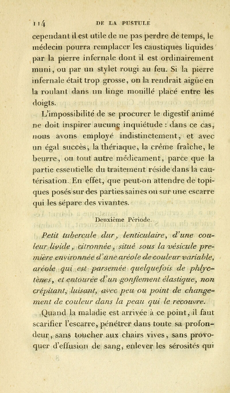 cependant il est utile de ne pas perdre de temps, le médecin pourra remplacer les caustiques liquides par la pierre infernale dont il est ordinairement muni, ou par un stylet rougi au feu. Si la pierre infernale était trop grosse, on la rendrait aigùeen la roulant dans un linge mouillé placé entre les doigts. L'impossibilité de se procurer le digestif animé ne doit inspirer aucune inquiétude : dans ce cas, nous avons employé indistinctement, et avec un égal succès, la thériaque, la crème fraîche, le beurre, ou tout autre médicament, parce que la partie essentielle du traitement réside dans la cau- térisation. En effet, que peut-on attendre de topi- ques posés sur des parties saines ou sur une escarre qui les sépare des vivantes. Deuxième Période, Petit tubercule dur , lenticulaire, d'une cou- leur livide 9 citronnée, situé sous la vésicule pre- mière environnée d'une aréole de couleur variable^ aréole qui est parsemée quelquefois de phljc- tènes, et entourée d'un gonflement élastique, non crépitant, luisant, avec peu ou point de change- ment de couleur dans la peau qui le recoure. Quand la maladie est arrivée à ce point, il faut scarifier l'escarre, pénétrer dans toute sa profon- deur, sans toucher aux chairs vives, sans provo- quer d'effusion de sang, enlever les sérosités qui