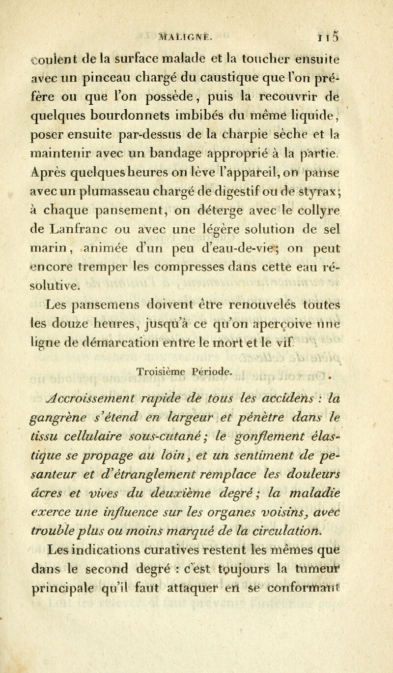 coulent de la surface malade et la toucher ensuite avec un pinceau chargé du caustique que Ton pré- fère ou que l'on possède, puis la recouvrir de quelques bourdonnets imbibés du même liquide, poser ensuite par-dessus de la charpie sèche et la maintenir avec un bandage approprié à la partie. Après quelques heures on lève l'appareil, on panse avec un plumasseau chargé de digestif ou de styrax; à chaque pansement, on déterge avec le collyre de Lanfranc ou avec une légère solution de sel marin, animée d'un peu d'eau-de-vie; on peut encore tremper les compresses dans cette eau ré- solutive. Les pansemens doivent être renouvelés toutes les douze heures, jusqu'à ce qu'on aperçoive une ligne de démarcation entre le mort et le vif Troisième Période. Accroissement rapide de tous les accidéns : la gangrène s'étend en largeur et pénètre dans le tissu cellulaire sous-cutané; le gonflement élas- tique se propage au loin, et un sentiment de pe- santeur et d'étranglement remplace les douleurs acres et vives du deuxième degré; la maladie exerce une influence sur les organes voisins, avec trouble plus ou moins marqué de la circulation. Les indications curatives restent les mêmes que dans le second degré : c'est toujours la tumeur principale qu'il faut attaquer en se conformant