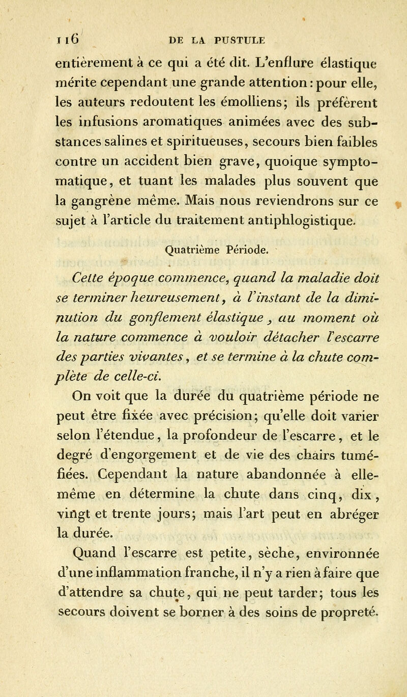 entièrement à ce qui a été dit. L'enflure élastique mérite cependant une grande attention : pour elle, les auteurs redoutent les émolliens; ils préfèrent les infusions aromatiques animées avec des sub- stances salines et spiritueuses, secours bien faibles contre un accident bien grave, quoique sympto- matique, et tuant les malades plus souvent que la gangrène même. Mais nous reviendrons sur ce sujet à l'article du traitement antiphlogistique. Quatrième Période. Celte époque commence, quand la maladie doit se terminer heureusement, à Vinstant de la dimi- nution du gonflement élastique , au moment ou la nature commence à vouloir détacher ïescarre des -parties vivantes, et se termine à la chute coni- plète de celle-ci. On voit que la durée du quatrième période ne peut être fixée avec précision; qu'elle doit varier selon l'étendue, la profondeur de l'escarre, et le degré d'engorgement et de vie des chairs tumé- fiées. Cependant la nature abandonnée à elle- même en détermine la chute dans cinq, dix, vingt et trente jours; mais l'art peut en abréger la durée. Quand l'escarre est petite, sèche, environnée d'une inflammation franche, il n'y a rien à faire que d'attendre sa chute, qui ne peut tarder; tous les secours doivent se borner à des soins de propreté,