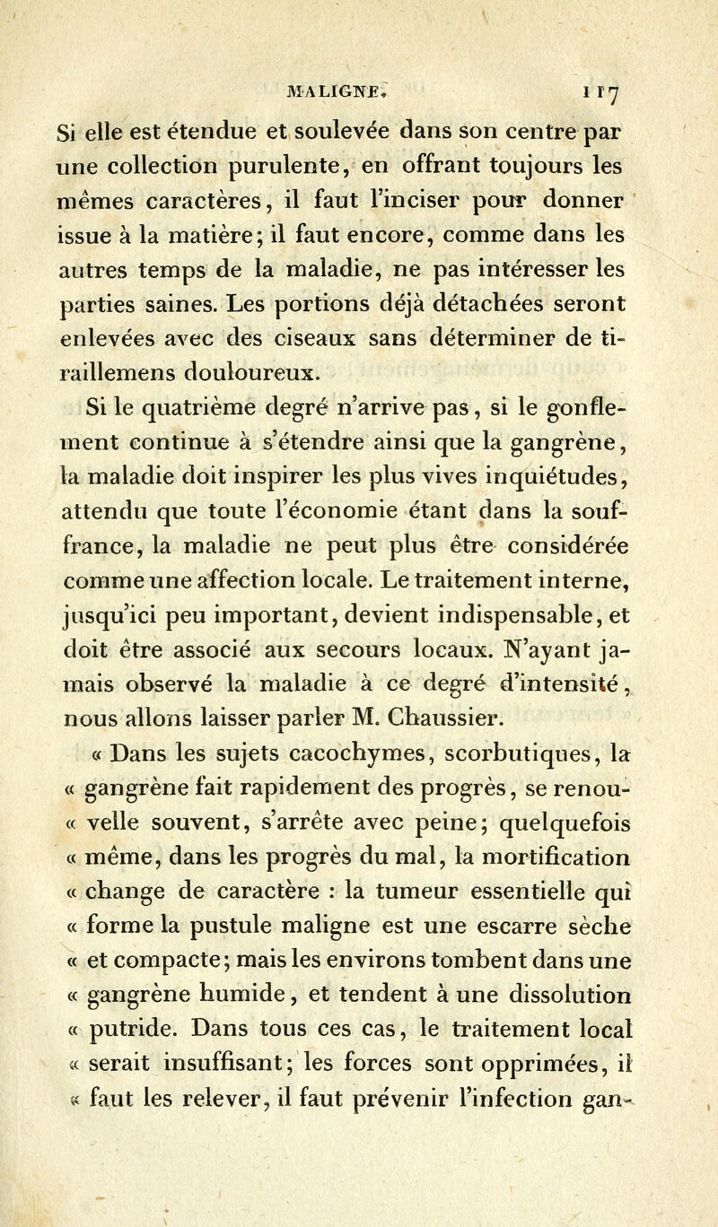 Si elle est étendue et soulevée dans son centre par une collection purulente, en offrant toujours les mêmes caractères, il faut l'inciser pour donner issue à la matière; il faut encore, comme dans les autres temps de la maladie, ne pas intéresser les parties saines. Les portions déjà détachées seront enlevées avec des ciseaux sans déterminer de ti- raillemens douloureux. Si le quatrième degré n'arrive pas, si le gonfle- ment continue à s'étendre ainsi que la gangrène, la maladie doit inspirer les plus vives inquiétudes, attendu que toute l'économie étant dans la souf- france, la maladie ne peut plus être considérée comme une affection locale. Le traitement interne, jusqu'ici peu important, devient indispensable, et doit être associé aux secours locaux. N'ayant ja- mais observé la maladie à ce degré d'intensité, nous allons laisser parier M. Chaussier. « Dans les sujets cacochymes, scorbutiques, la « gangrène fait rapidement des progrès, se renou- « velle souvent, s'arrête avec peine; quelquefois « même, dans les progrès du mal, la mortification « change de caractère : la tumeur essentielle qui « forme la pustule maligne est une escarre sèche « et compacte ; mais les environs tombent dans une « gangrène humide, et tendent à une dissolution « putride. Dans tous ces cas, le traitement local « serait insuffisant; les forces sont opprimées, il « faut les relever, il faut prévenir l'infection gan-