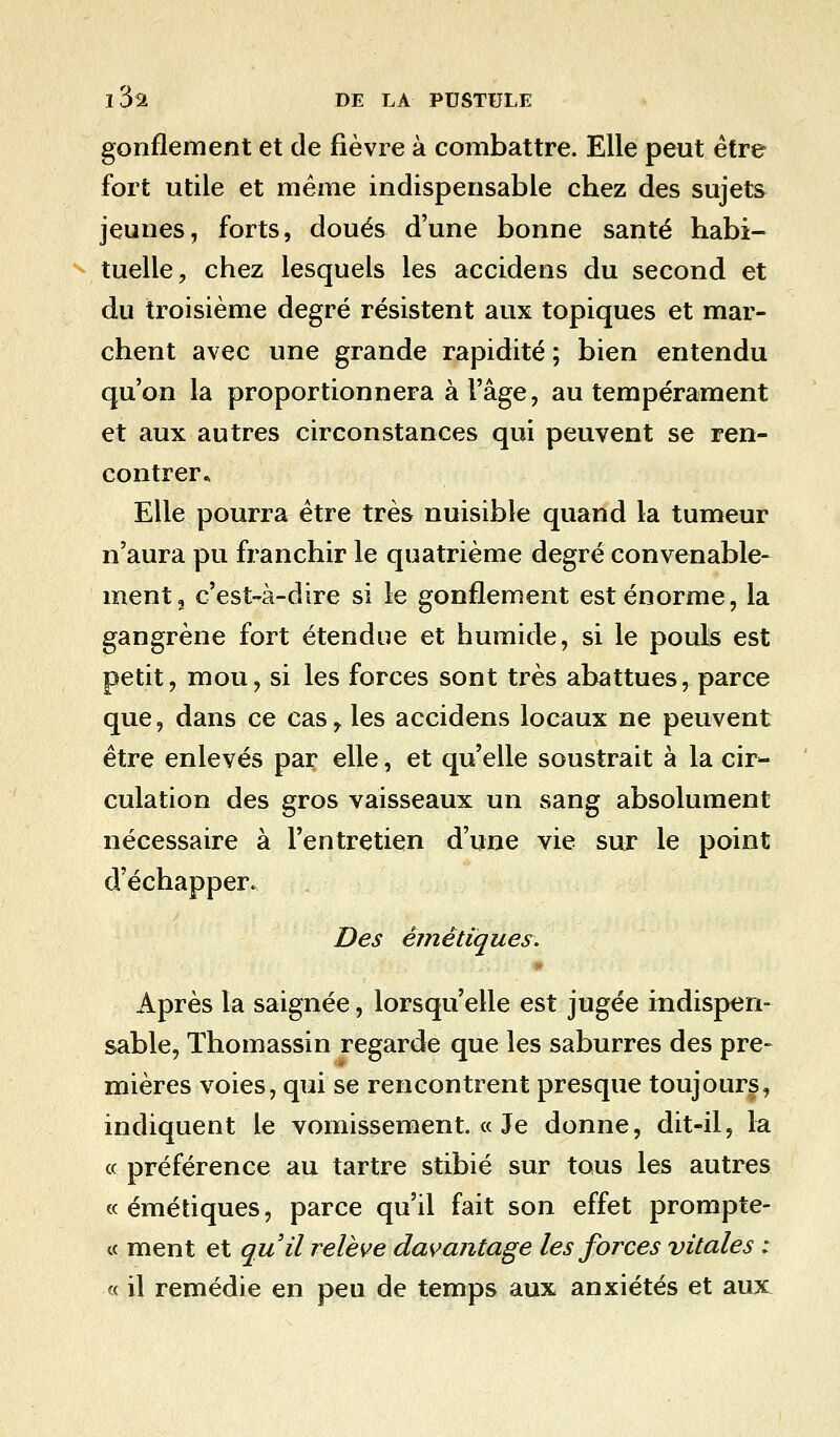 gonflement et de fièvre à combattre. Elle peut être fort utile et même indispensable chez des sujets jeunes, forts, doués d'une bonne santé habi- tuelle, chez lesquels les accidens du second et du troisième degré résistent aux topiques et mar- chent avec une grande rapidité ; bien entendu qu'on la proportionnera à l'âge, au tempérament et aux autres circonstances qui peuvent se ren- contrer* Elle pourra être très nuisible quand la tumeur n'aura pu franchir le quatrième degré convenable- ment 2 c'est-à-dire si le gonflement est énorme, la gangrène fort étendue et humide, si le pouls est petit, mou, si les forces sont très abattues, parce que, dans ce cas, les accidens locaux ne peuvent être enlevés par elle, et qu'elle soustrait à la cir- culation des gros vaisseaux un sang absolument nécessaire à l'entretien d'une vie sur le point d'échapper. Des êmêtiques. Après la saignée, lorsqu'elle est jugée indispen- sable, ïhomassin regarde que les saburres des pre- mières voies, qui se rencontrent presque toujours, indiquent le vomissement. « Je donne, dit-il, la « préférence au tartre stibié sur tous les autres «émétiques, parce qu'il fait son effet prompte- ce ment et qu'il relève davantage les forces vitales : « il remédie en peu de temps aux anxiétés et aux