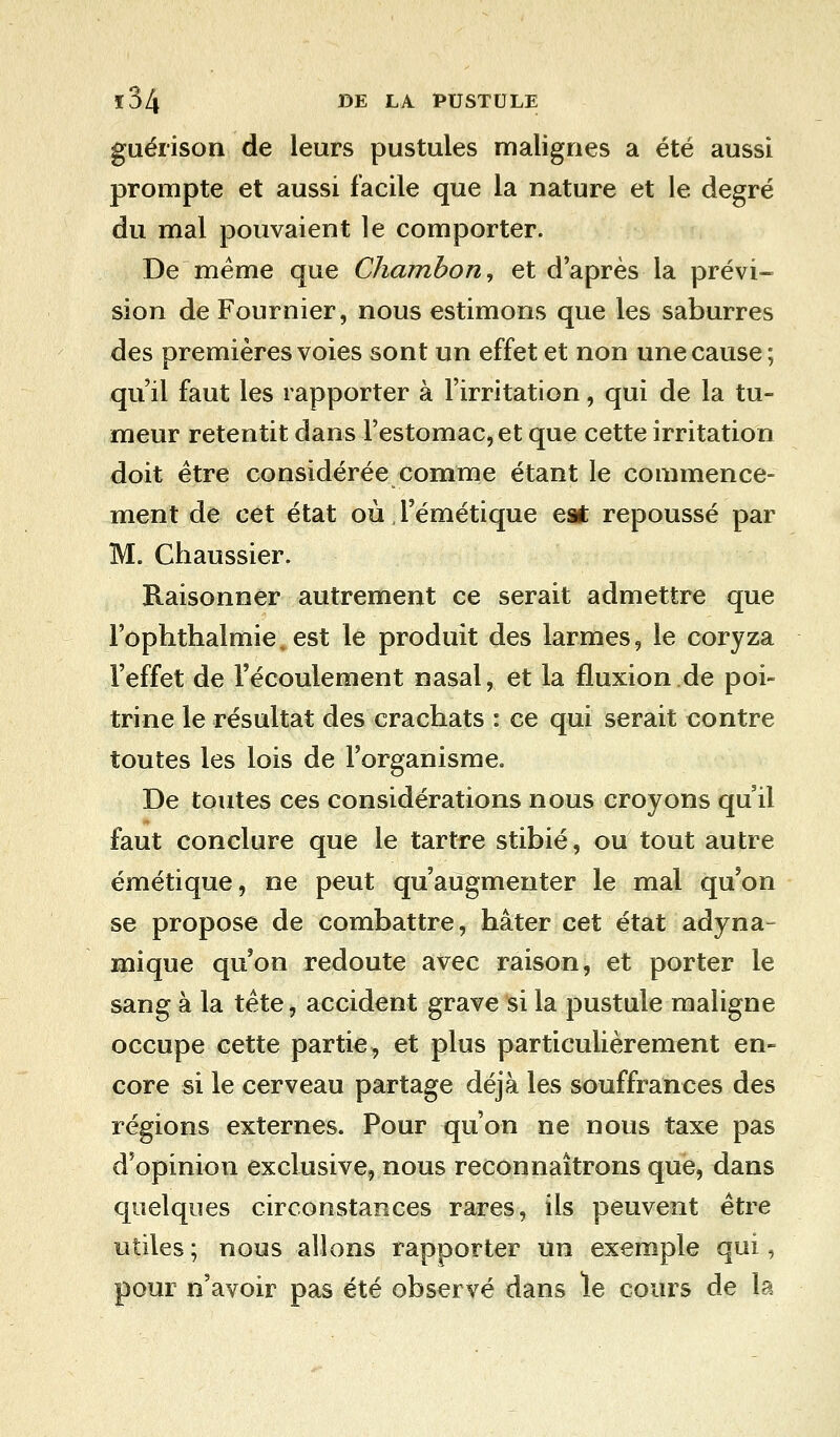 guérison de leurs pustules malignes a été aussi prompte et aussi facile que la nature et le degré du mal pouvaient le comporter. De même que Chambon, et d'après la prévi- sion de Fournier, nous estimons que les saburres des premières voies sont un effet et non une cause; qu'il faut les rapporter à l'irritation, qui de la tu- meur retentit dans l'estomac, et que cette irritation doit être considérée comme étant le commence- ment de cet état où l'émétique est repoussé par M. Chaussier. Raisonner autrement ce serait admettre que l'ophthalmie, est le produit des larmes, le coryza l'effet de l'écoulement nasal, et la fluxion de poi- trine le résultat des crachats : ce qui serait contre toutes les lois de l'organisme. De toutes ces considérations nous croyons qu'il faut conclure que le tartre stibié, ou tout autre émétique, ne peut qu'augmenter le mal qu'on se propose de combattre, hâter cet état adyna- mique qu'on redoute avec raison, et porter le sang à la tête, accident grave si la pustule maligne occupe cette partie, et plus particulièrement en- core si le cerveau partage déjà les souffrances des régions externes. Pour qu'on ne nous taxe pas d'opinion exclusive, nous reconnaîtrons que, dans quelques circonstances rares, ils peuvent être utiles; nous allons rapporter un exemple qui, pour n'avoir pas été observé dans le cours de la
