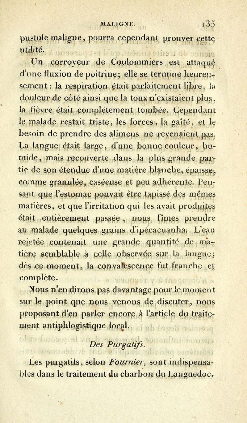 pustule maligne, pourra cependant prouver cette utilité. Un corroyeur de Coulommiers est attaqué d'une fluxion de poitrine; elle se termine heureu- sement : la respiration était parfaitement li^re, la douleur de côté ainsi que la toux n'existaient plus, la fièvre était complètement tombée. Cependant le malade restait triste, les forces, la gaîté, et le besoin de prendre des alimens ne revenaient pas. La langue était large, d'une bonne couleur, hu- mide, mais recouverte dans la plus grande par- tie de son étendue d'une matière blanche, épaisse, comme granulée, caséeuse et peu adhérente. Pen- sant que l'estomac pouvait être tapissé des mêmes matières, et que l'irritation qui les avait produites était entièrement passée , nous fîmes prendre au malade quelques grains d'ipéeacuanha. L'eau rejetée contenait une grande quantité de ma- tière semblable à celle observée sur la langue; dès ce moment, la convalescence fut franche et complète. Nous n'en dirons pas davantage pour le moment sur le point que nous venons de discuter, nous proposant d'en parler encore à l'article du traite- ment antiphlogistique local. Des Purgatifs. Les purgatifs, selon Fournier, sont indispensa- bles dans le traitement du charbon du Languedoc.