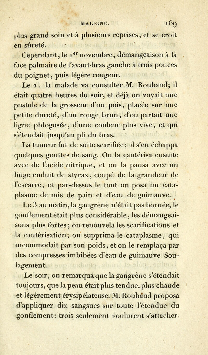 plus grand soin et à plusieurs reprises, et se croit en sûreté. Cependant, le Ier novembre, démangeaison à la face palmaire de Favant-bras gauche à trois ponces du poignet, puis légère rougeur. Le 1, la malade va consulter M. Roubaud; il était quatre heures du soir, et déjà on voyait une pustule de la grosseur d'un pois, placée sur une petite dureté, d'un rouge brun, d'où partait une ligne phlogosée, d'une couleur plus vive, et qui s'étendait jusqu'au pli du bras. La tumeur fut de suite scarifiée; il s'en échappa quelques gouttes de sang. On la cautérisa ensuite avec de l'acide nitrique, et on la pansa avec un linge enduit de styrax, coupé de la grandeur de l'escarre, et par-dessus le tout on posa un cata- plasme de mie de pain et d'eau de guimauve. Le 3 au matin, la gangrène n'était pas bornée, le gonflement était plus considérable, les démangeai- sons plus fortes ; on renouvela les scarifications et la cautérisation; on supprima le cataplasme, qui incommodait par son poids, et on le remplaça par des compresses imbibées d'eau de guimauve. Sou- lagement. Le soir, on remarqua que la gangrène s'étendait toujours, que la peau était plus tendue, plus chaude et légèrement érysipélateuse. M. Roubaud proposa d'appliquer dix sangsues sur toute l'étendue du gonflement: trois seulement voulurent s'attacher.