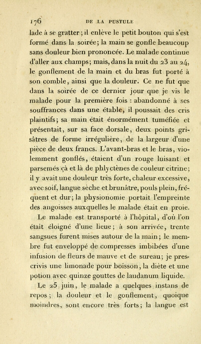 lade à se gratter ; il enlève le petit bouton qui s'est formé dans la soirée; la main se gonfle beaucoup sans douleur bien prononcée. Le malade continue d'aller aux champs; mais, dans la nuit du 23 au 24, le gonflement de la main et du bras fut porté à son comble, ainsi que la douleur. Ce ne fut que dans la soirée de ce dernier jour que je vis le malade pour la première fois : abandonné à ses souffrances dans une étable, il poussait des cris plaintifs; sa main était énormément tuméfiée et présentait, sur sa face dorsale, deux points gri- sâtres de forme irrégulière, de la largeur d'une pièce de deux francs. L'avant-bras et le bras, vio- lemment gonflés, étaient d'un rouge luisant et parsemés çà et là de phlyctènes de couleur citrine; il y avait une douleur très forte, chaleur excessive, avec soif, langue sèche et brunâtre, pouls plein, fré- quent et dur; la physionomie portait l'empreinte des angoisses auxquelles le malade était en proie. Le malade est transporté à l'hôpital, d'où l'on était éloigné d'une lieue ; à son arrivée, trente sangsues furent mises autour de la main ; le mem- bre fut enveloppé de compresses imbibées d'une infusion de fleurs de mauve et de sureau; je pres- crivis une limonade pour boisson, la diète et une potion avec quinze gouttes de laudanum liquide. Le 25 juin, le malade a quelques instans de repos; la douleur et le gonflement, quoique moindres, sont encore très forts; la langue est