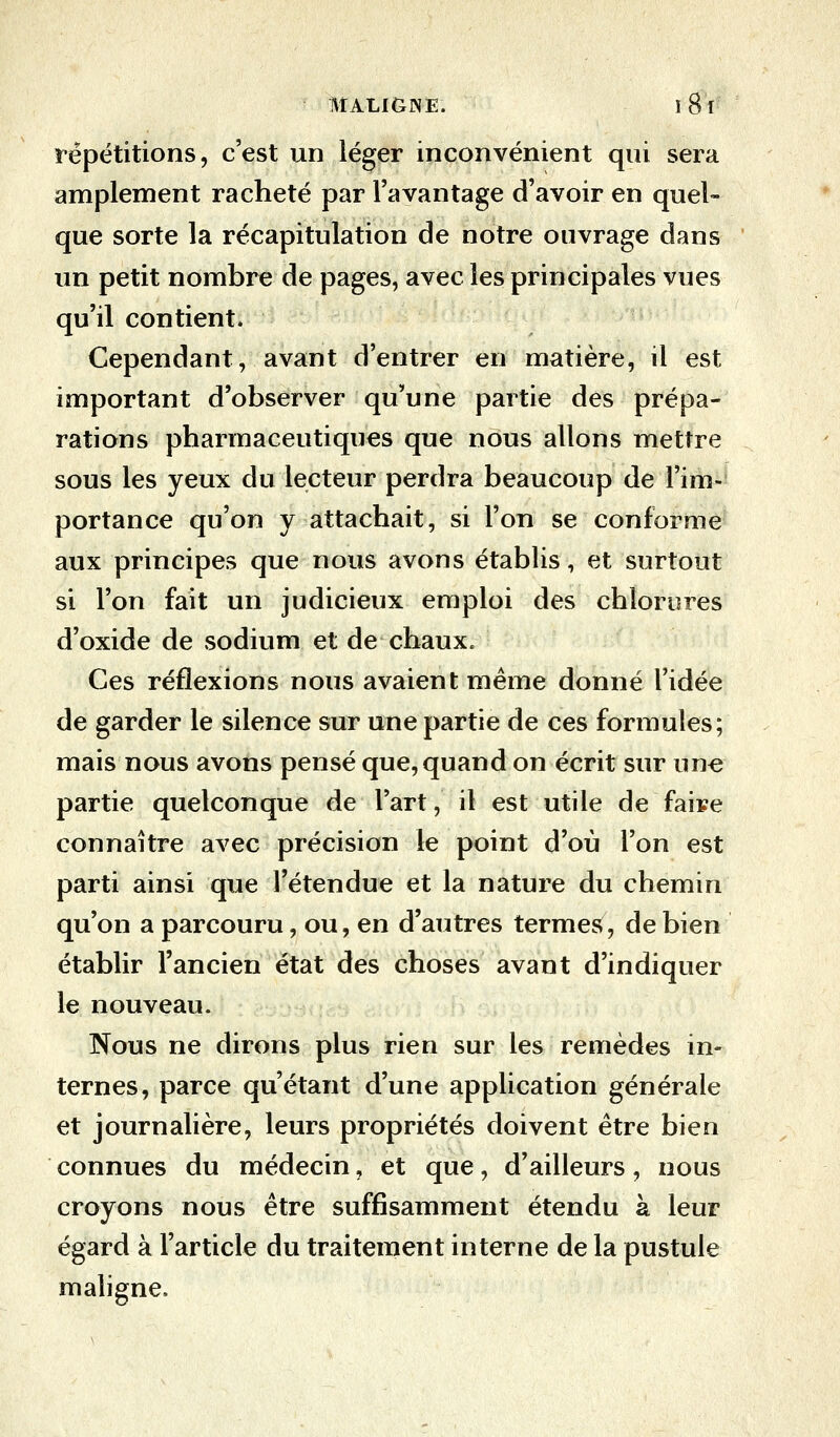 répétitions, c'est un léger inconvénient qui sera amplement racheté par l'avantage d'avoir en quel- que sorte la récapitulation de notre ouvrage dans un petit nombre de pages, avec les principales vues qu'il contient. Cependant, avant d'entrer en matière, il est important d'observer qu'une partie des prépa- rations pharmaceutiques que nous allons mettre sous les yeux du lecteur perdra beaucoup de l'im- portance qu'on y attachait, si l'on se conforme aux principes que nous avons établis, et surtout si l'on fait un judicieux emploi des chlorures d'oxide de sodium et de chaux. Ces réflexions nous avaient même donné l'idée de garder le silence sur une partie de ces formules; mais nous avons pensé que, quand on écrit sur une partie quelconque de l'art, il est utile de faire connaître avec précision le point d'où l'on est parti ainsi que l'étendue et la nature du chemin qu'on a parcouru, ou, en d'autres termes, de bien établir l'ancien état des choses avant d'indiquer le nouveau. Nous ne dirons plus rien sur les remèdes in- ternes, parce qu'étant d'une application générale et journalière, leurs propriétés doivent être bien connues du médecin, et que, d'ailleurs, nous croyons nous être suffisamment étendu à leur égard à l'article du traitement interne de la pustule maligne.