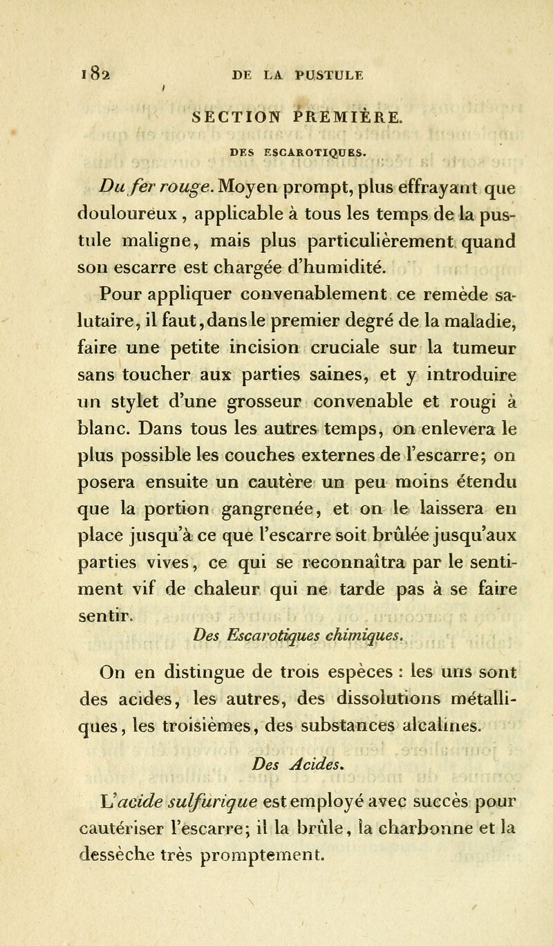 SECTION PREMIÈRE. DES ESCAROTIQUES. Du fer rouge. Moyen prompt, plus effrayant que douloureux , applicable à tous les temps de la pus- tule maligne, mais plus particulièrement quand son escarre est chargée d'humidité. Pour appliquer convenablement ce remède sa- lutaire, il faut, dans le premier degré de la maladie, faire une petite incision cruciale sur la tumeur sans toucher aux parties saines, et y introduire un stylet d'une grosseur convenable et rougi à blanc. Dans tous les autres temps, on enlèvera le plus possible les couches externes de l'escarre; on posera ensuite un cautère un peu moins étendu que la portion gangrenée, et on le laissera en place jusqu'à ce que l'escarre soit brûlée jusqu'aux parties vives, ce qui se reconnaîtra par le senti- ment vif de chaleur qui ne tarde pas à se faire sentir. Des Escarotiques chimiques. On en distingue de trois espèces : les uns sont des acides, les autres, des dissolutions métalli- ques, les troisièmes, des substances alcalines. Des Acides, Uacide sulfurique est employé avec succès pour cautériser l'escarre; il la brûle, la charbonne et la dessèche très promptement.