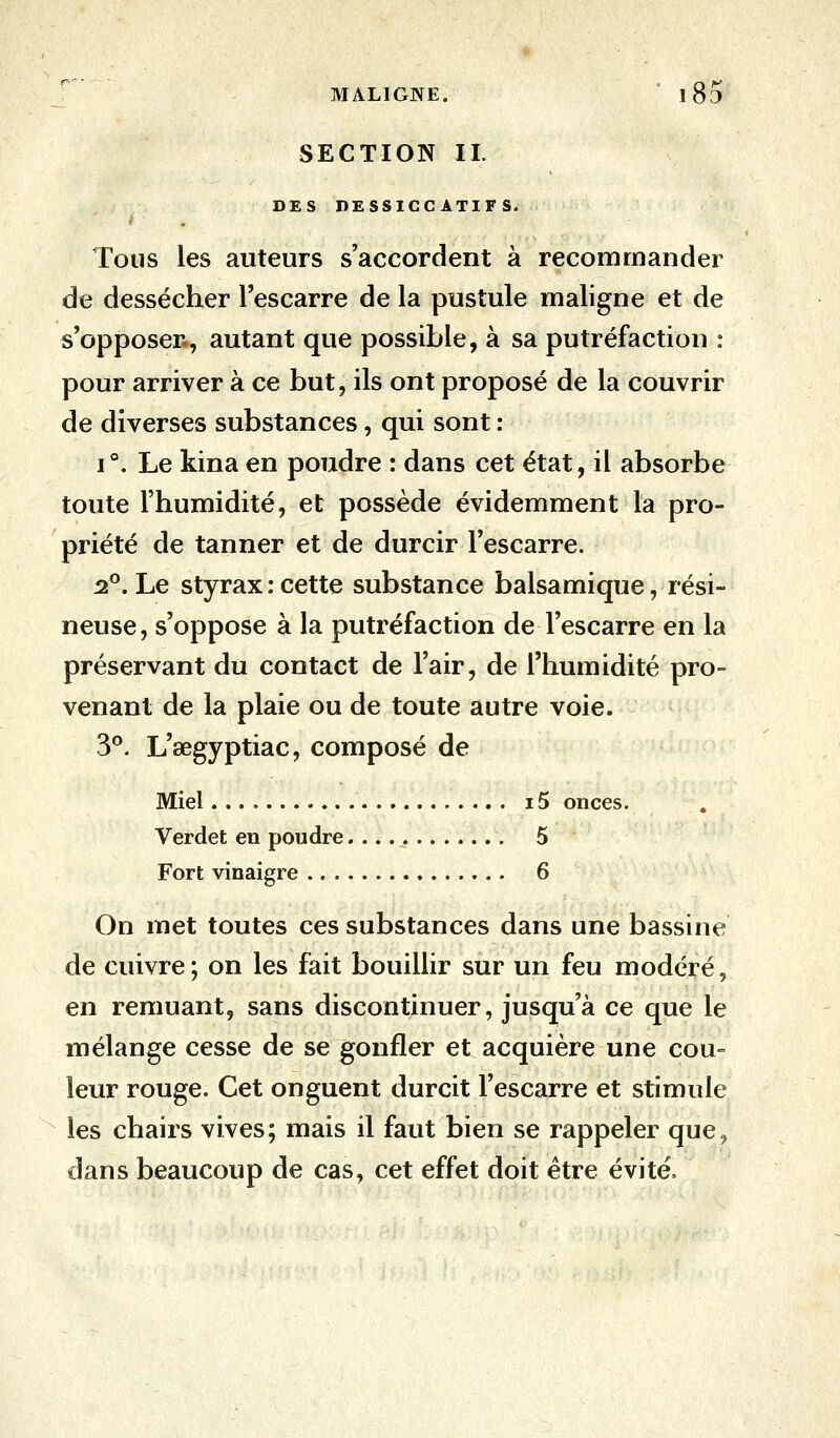 SECTION IL DES DESSICCATIFS, t - . Tous les auteurs s'accordent à recommander de dessécher l'escarre de la pustule maligne et de s'opposer., autant que possible, à sa putréfaction : pour arriver à ce but, ils ont proposé de la couvrir de diverses substances, qui sont : i°. Le kina en poudre : dans cet état, il absorbe toute l'humidité, et possède évidemment la pro- priété de tanner et de durcir l'escarre. 2°. Le styrax : cette substance balsamique, rési- neuse, s'oppose à la putréfaction de l'escarre en la préservant du contact de l'air, de l'humidité pro- venant de la plaie ou de toute autre voie. 3°. L'œgyptiac, composé de Miel 15 onces. Verdet en poudre 5 Fort vinaigre 6 On met toutes ces substances dans une bassine de cuivre; on les fait bouillir sur un feu modéré, en remuant, sans discontinuer, jusqu'à ce que le mélange cesse de se gonfler et acquière une cou- leur rouge. Cet onguent durcit l'escarre et stimule les chairs vives; mais il faut bien se rappeler que9 dans beaucoup de cas, cet effet doit être évité,