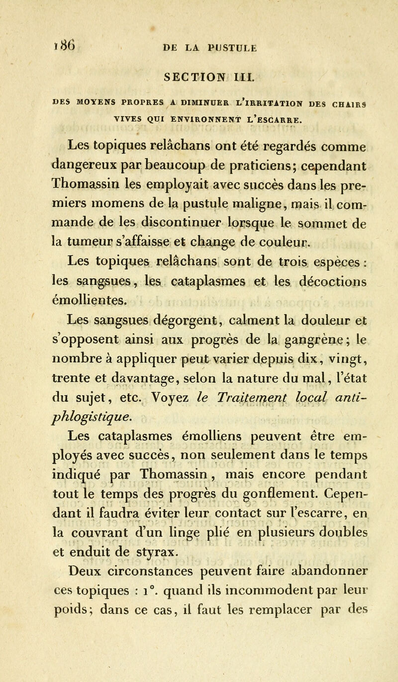 SECTION III. DES MOYENS PROPRES A DIMINUER L'IRRITATION DES CHAIRS VIVES QUI ENVIRONNENT L'ESCARRE. Les topiques relâchans ont été regardés comme dangereux par beaucoup de praticiens; cependant Thomassin les employait avec succès dans les pre- miers momens de la pustule maligne, mais il com- mande de les discontinuer lorsque le sommet de la tumeur s'affaisse et change de couleur. Les topiques relâchans sont de trois espèces : les sangsues, les cataplasmes et les décoctions émollientes. Les sangsues dégorgent, calment la douleur et s'opposent ainsi aux progrès de la gangrène; le nombre à appliquer peut varier depuis dix, vingt, trente et davantage, selon la nature du mal, l'état du sujet, etc. Voyez le Traitement local and- phlogistique. Les cataplasmes émolliens peuvent être em- ployés avec succès, non seulement dans le temps indiqué par Thomassin, mais encore pendant tout le temps des progrès du gonflement. Cepen- dant il faudra éviter leur contact sur l'escarre, en la couvrant d'un linge plié en plusieurs doubles et enduit de styrax. Deux circonstances peuvent faire abandonner ces topiques : i°. quand ils incommodent par leur poids; dans ce cas, il faut les remplacer par des