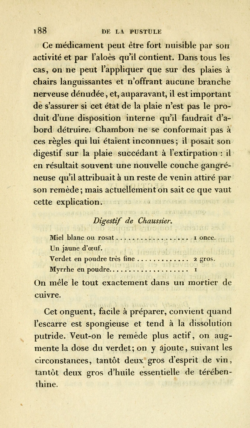 Ce médicament peut être fort nuisible par son activité et par l'aloès qu'il contient. Dans tous les cas, on ne peut l'appliquer que sur des plaies à chairs languissantes et n'offrant aucune branche nerveuse dénudée, et, auparavant, il est important de s'assurer si cet état de la plaie n'est pas le pro- duit d'une disposition interne qu'il faudrait d'a- bord détruire. Chambon ne se conformait pas à ces règles qui lui étaient inconnues; il posait son digestif sur la plaie succédant à l'extirpation : il en résultait souvent une nouvelle couche gangre- neuse qu'il attribuait à un reste de venin attiré par son remède ; mais actuellement on sait ce que vaut cette explication. Digestif de Chaussier. Miel blanc ou rosat i once. Un jaune d'œuf. Verdet en poudre très fine 2. gros. Myrrhe en poudre 1 On mêle le tout exactement dans un mortier de cuivre. Cet onguent, facile à préparer, convient quand l'escarre est spongieuse et tend à la dissolution putride. Veut-on le remède plus actif, on aug- mente la dose du verdet; on y ajoute, suivant les circonstances, tantôt deux gros d'esprit de vin, tantôt deux gros d'huile essentielle de térében- thine.