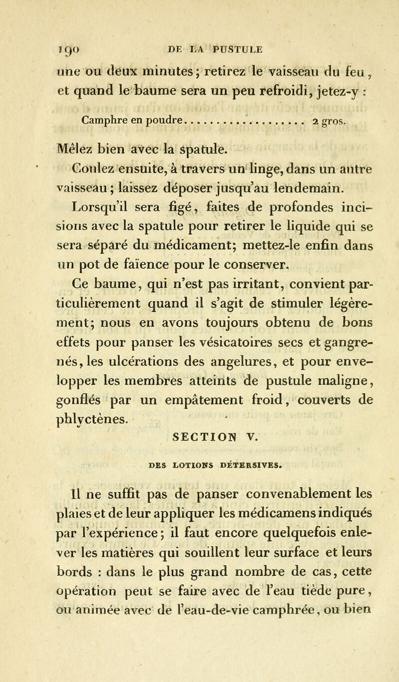 une ou deux minutes ; retirez le vaisseau du feu 7 et quand le baume sera un peu refroidi, jetez-y : Camphre en poudre 2 gros. Mêlez bien avec la spatule. Coulez ensuite, à travers un linge, dans un autre vaisseau; laissez déposer jusqu'au lendemain. Lorsqu'il sera figé, faites de profondes inci- sions avec la spatule pour retirer le liquide qui se sera séparé du médicament; mettez-le enfin dans un pot de faïence pour le conserver. Ce baume, qui n'est pas irritant, convient par- ticulièrement quand il s'agit de stimuler légère- ment; nous en avons toujours obtenu de bons effets pour panser les vésicatoires secs et gangre- nés, les ulcérations des angelures, et pour enve- lopper les membres atteints de pustule maligne, gonflés par un empâtement froid, couverts de phlyctènes. SECTION V. DES LOTIONS DETERSIVES. Il ne suffit pas de panser convenablement les plaies et de leur appliquer les médicamens indiqués par l'expérience ; il faut encore quelquefois enle- ver les matières qui souillent leur surface et leurs bords : dans le plus grand nombre de cas, cette opération peut se faire avec de l'eau tiède pure, ou animée avec de l'eau-de-vie camphrée, ou bien