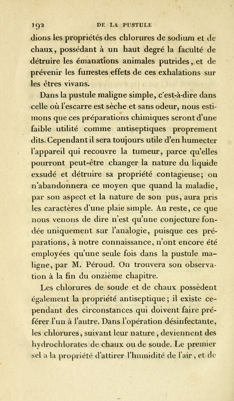 dions les propriétés des chlorures de sodium et de chaux, possédant à un haut degré la faculté de détruire les émanations animales putrides, et de prévenir les funestes effets de ces exhalations sur les êtres vivans. Dans la pustule maligne simple, c'est-à-dire dans celle où l'escarre est sèche et sans odeur, nous esti- mons que ces préparations chimiques seront d'une faible utilité comme antiseptiques proprement dits. Cependant il sera toujours utile d'en humecter l'appareil qui recouvre la tumeur, parce qu'elles pourront peut-être changer la nature du liquide exsudé et détruire sa propriété contagieuse; on n'abandonnera ce moyen que quand la maladie, par son aspect et la nature de son pus, aura pris les caractères d'une plaie simple. A.u reste, ce que nous venons de dire n'est qu'une conjecture fon- dée uniquement sur l'analogie, puisque ces pré- parations, à notre connaissance, n'ont encore été employées qu'une seule fois dans la pustule ma- ligne, par M. Péroud. On trouvera son observa- tion à la fin du onzième chapitre. Les chlorures de soude et de chaux possèdent également la propriété antiseptique ; il existe ce- pendant des circonstances qui doivent faire pré- férer l'un à l'autre. Dans l'opération désinfectante, les chlorures, suivant leur nature, deviennent des hydrochlorates de chaux ou de soude. Le premier sel a la propriété d'attirer l'humidité de l'air, et de