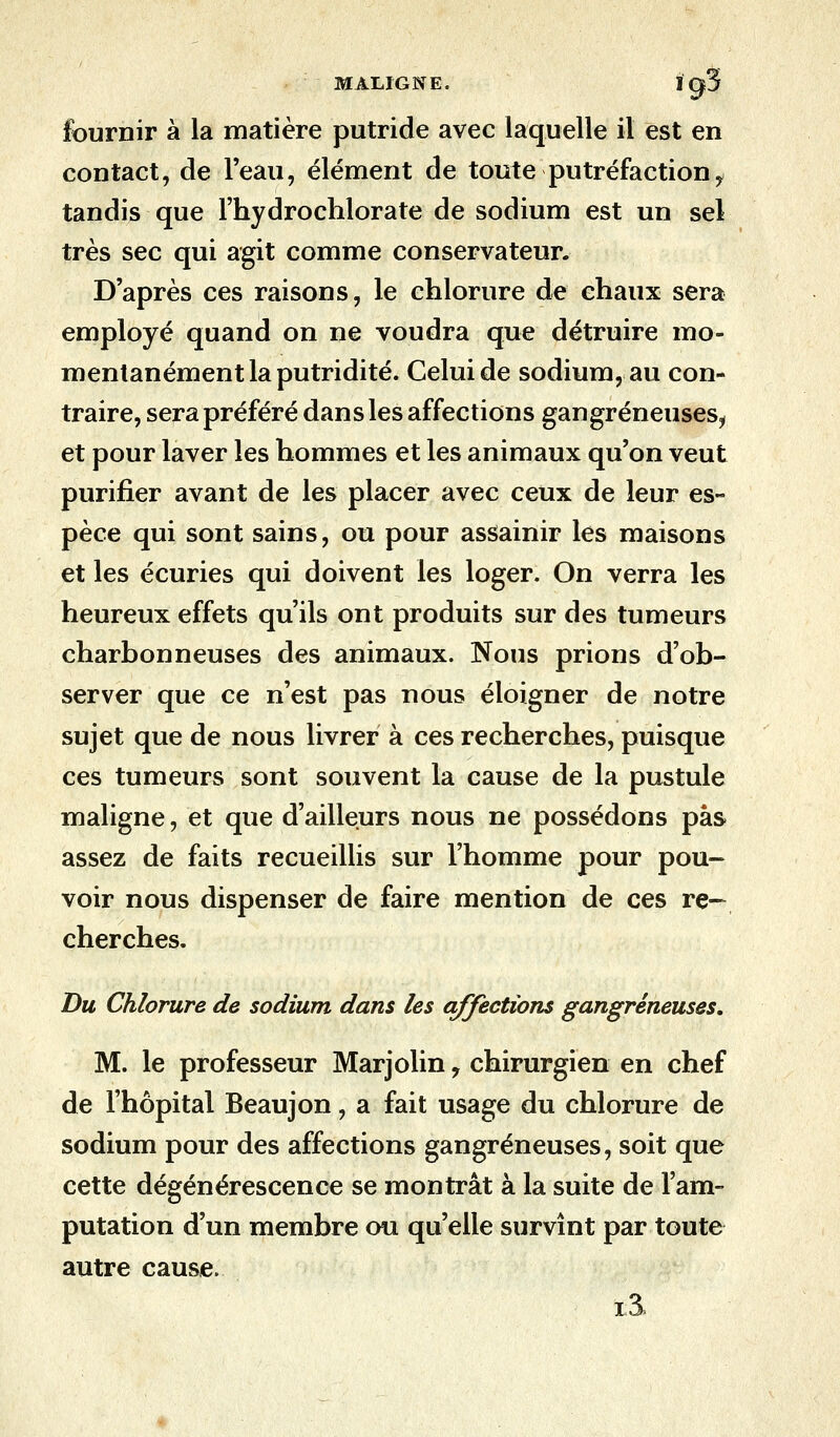 fournir à la matière putride avec laquelle il est en contact, de l'eau, élément de toute putréfactioni tandis que l'hydrochlorate de sodium est un sel très sec qui agit comme conservateur. D'après ces raisons, le chlorure de chaux sera employé quand on ne voudra que détruire mo- mentanément la putridité. Celui de sodium, au con- traire, sera préféré dans les affections gangreneuses^ et pour laver les hommes et les animaux qu'on veut purifier avant de les placer avec ceux de leur es- pèce qui sont sains, ou pour assainir les maisons et les écuries qui doivent les loger. On verra les heureux effets qu'ils ont produits sur des tumeurs charbonneuses des animaux. Nous prions d'ob- server que ce n'est pas nous éloigner de notre sujet que de nous livrer à ces recherches, puisque ces tumeurs sont souvent la cause de la pustule maligne, et que d'ailleurs nous ne possédons pas assez de faits recueillis sur l'homme pour pou- voir nous dispenser de faire mention de ces re- cherches. Du Chlorure de sodium dans les affections gangreneuses, M. le professeur Marjolin, chirurgien en chef de l'hôpital Beaujon, a fait usage du chlorure de sodium pour des affections gangreneuses, soit que cette dégénérescence se montrât à la suite de l'am- putation d'un membre ou qu'elle survînt par toute autre cause. i3.