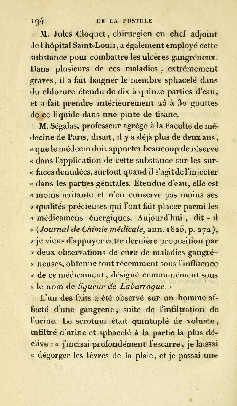 M. Jules Cloquet, chirurgien en chef adjoint de l'hôpital Saint-Louis,a également employé cette substance pour combattre les ulcères gangreneux. Dans plusieurs de ces maladies , extrêmement graves, il a fait baigner le membre sphacelé dans du chlorure étendu de dix à quinze parties d'eau, et a fait prendre intérieurement 15 à 3o gouttes de ce liquide dans une pinte de tisane. M. Ségalas, professeur agrégé à la Faculté de mé- decine de Paris, disait, il y a déjà plus de deux ans \ a que le médecin doit apporter beaucoup de réserve « dans l'application de cette substance sur les sur- ce faces dénudées, surtout quand il s'agit de l'injecter « dans les parties génitales. Étendue d'eau, elle est « moins irritante et n'en conserve pas moins ses « qualités précieuses qui l'ont fait placer parmi les « médicamens énergiques. Aujourd'hui , dit - il « (Journalde Chimie médicale^ ann. i8a5, p. 272), « je viens d'appuyer cette dernière proposition par « deux observations de cure de maladies gangré- ce neuses, obtenue tout récemment sous l'influence ce de ce médicament, désigné communément sous ce le nom de tiqueur de Labarraque. » L'un des faits a été observé sur un homme af- fecté d'une gangrène, suite de l'infiltration de l'urine. Le scrotum était quintuplé de volume r infiltré d'urine et sphacelé à la partie la plus dé- clive : ce j'incisai profondément l'escarre, je laissai ce dégorger les lèvres de la plaie, et je passai une