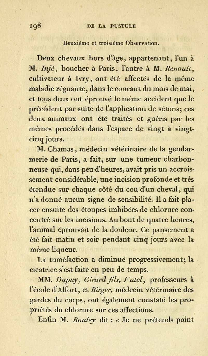 Deuxième et troisième Observation. Deux chevaux hors d'âge, appartenant, l'un à M. Injèy boucher à Paris, l'autre à M. Renoult, cultivateur à Ivry, ont été affectés de la même maladie régnante, dans le courant du mois de mai, et tous deux ont éprouvé le même accident que le précédent par suite de l'application de sétons; ces deux animaux ont été traités et guéris par les mêmes procédés dans l'espace de vingt à vingt- cinq jours. M. Ghamas, médecin vétérinaire de la gendar- merie de Paris, a fait, sur une tumeur charbon- neuse qui, dans peu d'heures, avait pris un accrois- sement considérable, une incision profonde et très étendue sur chaque côté du cou d'un cheval, qui n'a donné aucun signe de sensibilité. Il a fait pla- cer ensuite des étoupes imbibées de chlorure con- centré sur les incisions. Au bout de quatre heures, l'animal éprouvait de la douleur. Ce pansement a été fait matin et soir pendant cinq jours avec la même liqueur. La tuméfaction a diminué progressivement; la cicatrice s'est faite en peu de temps. MM. Dupuj, Girard fils, Fatel, professeurs à l'école d'Alfort, et Birger, médecin vétérinaire des gardes du corps, ont également constaté les pro- priétés du chlorure sur ces affections. Enfin M. Boulej dit : « Je ne prétends point