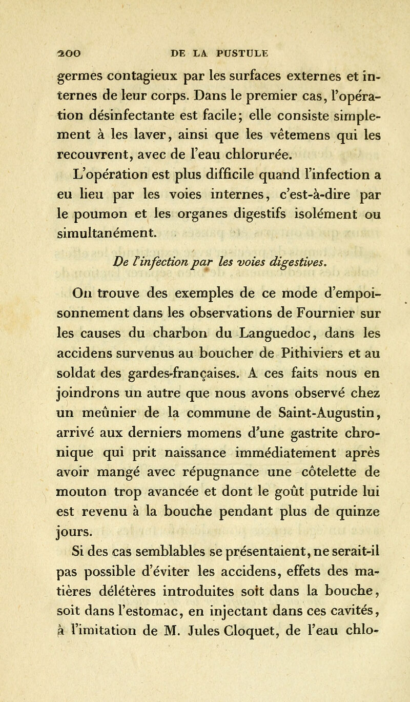 germes contagieux par les surfaces externes et in- ternes de leur corps. Dans le premier cas, l'opéra- tion désinfectante est facile; elle consiste simple- ment à les laver, ainsi que les vêtemens qui les recouvrent, avec de l'eau chlorurée. L'opération est plus difficile quand l'infection a eu lieu par les voies internes, c'est-à-dire par le poumon et les organes digestifs isolément ou simultanément. De Tinfection par les voies digestives. On trouve des exemples de ce mode d'empoi- sonnement dans les observations de Fournier sur les causes du charbon du Languedoc, dans les accidens survenus au boucher de Pithiviers et au soldat des gardes-françaises. A ces faits nous en joindrons un autre que nous avons observé chez un meunier de la commune de Saint-Augustin, arrivé aux derniers momens d'une gastrite chro- nique qui prit naissance immédiatement après avoir mangé avec répugnance une côtelette de mouton trop avancée et dont le goût putride lui est revenu à la bouche pendant plus de quinze jours. Si des cas semblables se présentaient, ne serait-ii pas possible d'éviter les accidens, effets des ma- tières délétères introduites soit dans la bouche, soit dans l'estomac, en injectant dans ces cavités, à l'imitation de M. Jules Gloquet, de l'eau chlo^