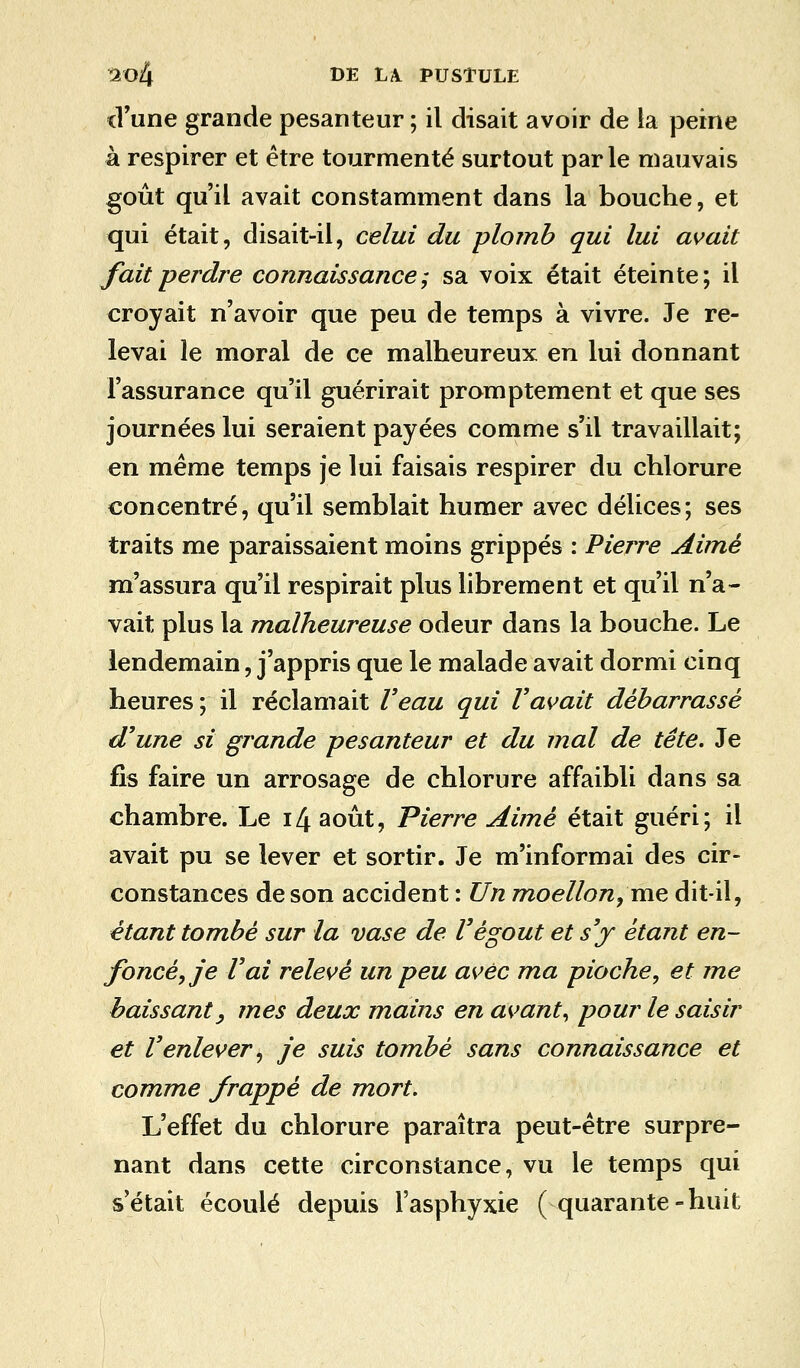 d'une grande pesanteur ; il disait avoir de la peine à respirer et être tourmenté surtout parle mauvais goût qu'il avait constamment dans la bouche, et qui était, disait-il, celui du plomb qui lui avait fait perdre connaissance; sa voix était éteinte; il croyait n'avoir que peu de temps à vivre. Je re- levai le moral de ce malheureux en lui donnant l'assurance qu'il guérirait promptement et que ses journées lui seraient payées comme s'il travaillait; en même temps je lui faisais respirer du chlorure concentré, qu'il semblait humer avec délices; ses traits me paraissaient moins grippés : Pierre Aimé m'assura qu'il respirait plus librement et qu'il n'a- vait plus la malheureuse odeur dans la bouche. Le lendemain, j'appris que le malade avait dormi cinq heures ; il réclamait Veau qui l'avait débarrassé d'une si grande pesanteur et du mal de tête. Je fis faire un arrosage de chlorure affaibli dans sa chambre. Le 14 août, Pierre Aimé était guéri; il avait pu se lever et sortir. Je m'informai des cir- constances de son accident : Un moellon, me dit-il, étant tombé sur la vase de l'égout et s'y étant en- foncé, je l'ai relevé un peu avec ma pioche, et me baissant y mes deux mains en avant, pour le saisir et l'enlever, je suis tombé sans connaissance et comme frappé de mort. L'effet du chlorure paraîtra peut-être surpre- nant dans cette circonstance, vu le temps qui s'était écoulé depuis l'asphyxie (quarante-huit