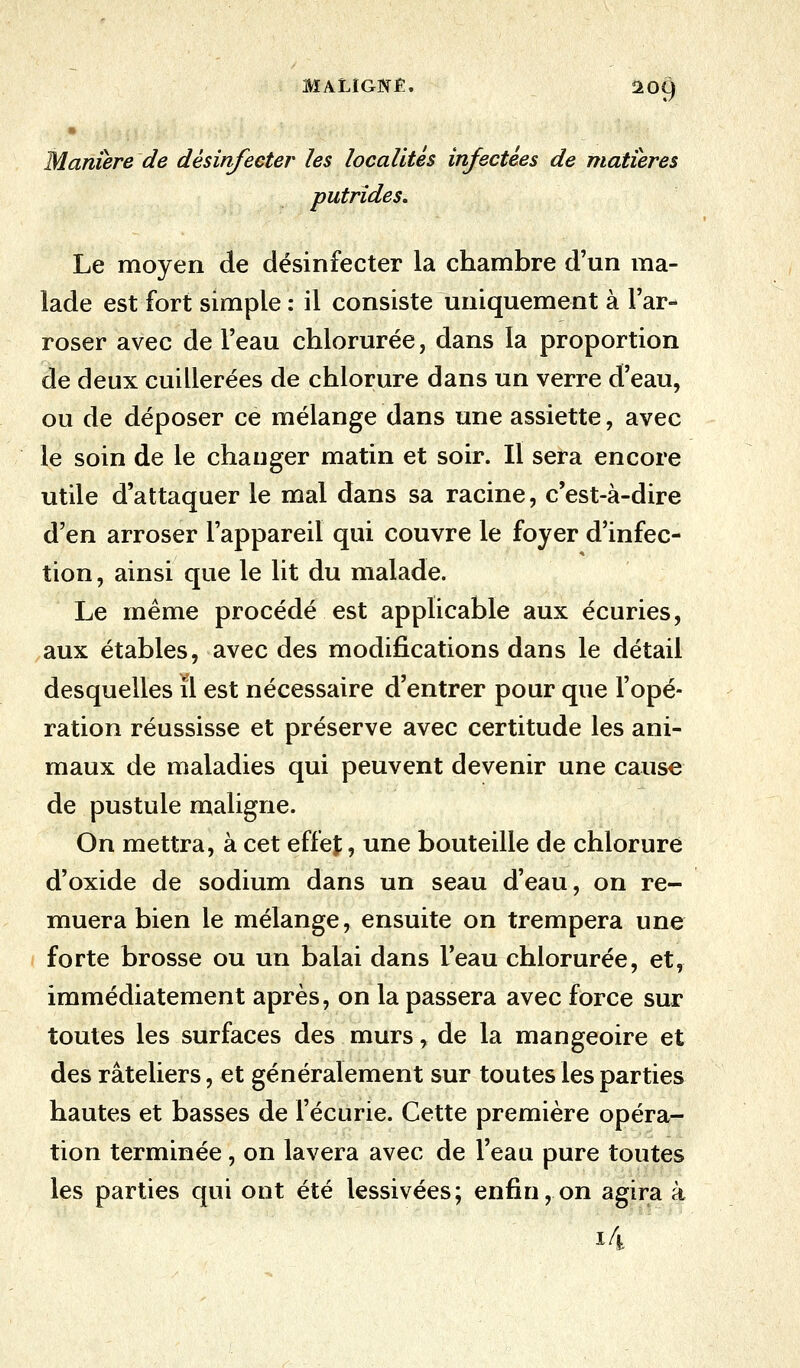 * Manière de désinfecter les localités infectées de matières putrides. Le moyen de désinfecter la chambre d'un ma- lade est fort simple : il consiste uniquement à l'ar- roser avec de l'eau chlorurée, dans la proportion de deux cuillerées de chlorure dans un verre d'eau, ou de déposer ce mélange dans une assiette, avec le soin de le changer matin et soir. Il sera encore utile d'attaquer le mal dans sa racine, c'est-à-dire d'en arroser l'appareil qui couvre le foyer d'infec- tion , ainsi que le lit du malade. Le même procédé est applicable aux écuries, aux étables, avec des modifications dans le détail desquelles il est nécessaire d'entrer pour que l'opé- ration réussisse et préserve avec certitude les ani- maux de maladies qui peuvent devenir une cause de pustule maligne. On mettra, à cet effet, une bouteille de chlorure d'oxide de sodium dans un seau d'eau, on re- muera bien le mélange, ensuite on trempera une forte brosse ou un balai dans l'eau chlorurée, et, immédiatement après, on la passera avec force sur toutes les surfaces des murs, de la mangeoire et des râteliers, et généralement sur toutes les parties hautes et basses de l'écurie. Cette première opéra- tion terminée, on lavera avec de l'eau pure toutes les parties qui ont été lessivées; enfin, on agira à i4