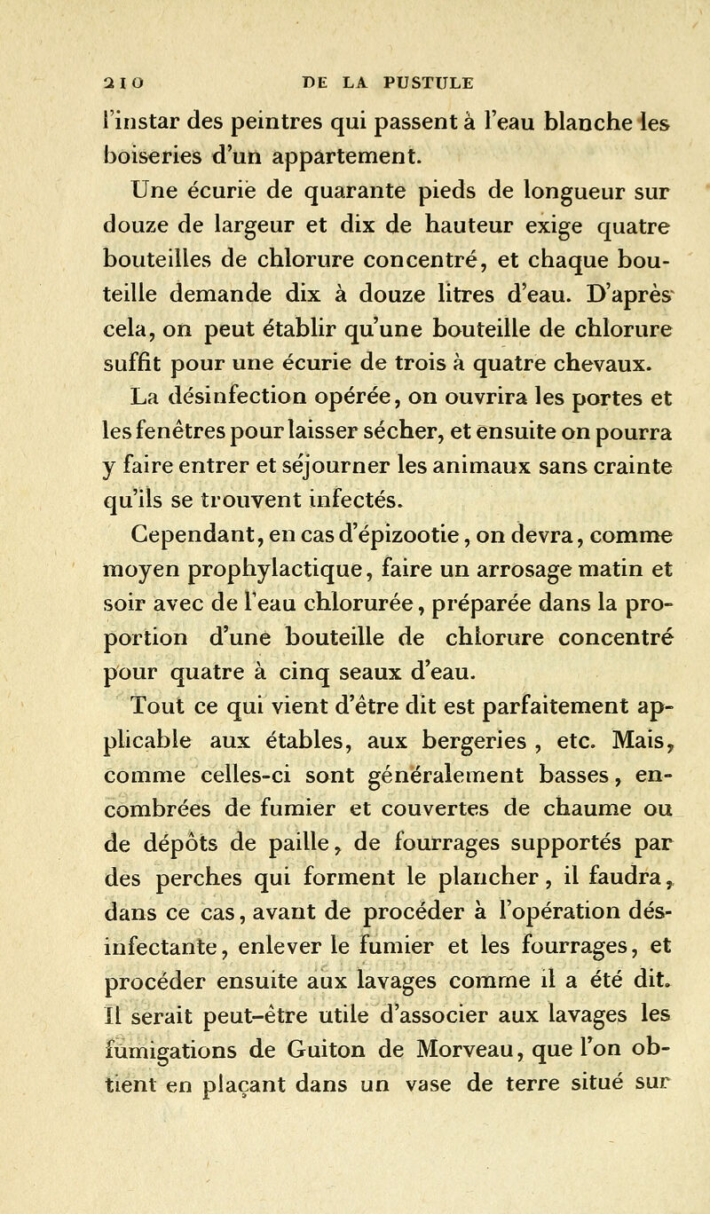 l'instar des peintres qui passent à l'eau blanche les boiseries d'un appartement. Une écurie de quarante pieds de longueur sur douze de largeur et dix de hauteur exige quatre bouteilles de chlorure concentré, et chaque bou- teille demande dix à douze litres d'eau. D'après cela, on peut établir qu'une bouteille de chlorure suffit pour une écurie de trois à quatre chevaux. La désinfection opérée, on ouvrira les portes et les fenêtres pour laisser sécher, et ensuite on pourra y faire entrer et séjourner les animaux sans crainte qu'ils se trouvent infectés» Cependant, en cas d'épizootie, on devra, comme moyen prophylactique, faire un arrosage matin et soir avec de l'eau chlorurée, préparée dans la pro- portion d'une bouteille de chlorure concentré pour quatre à cinq seaux d'eau. Tout ce qui vient d'être dit est parfaitement ap- plicable aux étables, aux bergeries , etc. Mais, comme celles-ci sont généralement basses, en- combrées de fumier et couvertes de chaume ou de dépôts de paille, de fourrages supportés par des perches qui forment le plancher, il faudra, dans ce cas, avant de procéder à l'opération dés- infectante, enlever le fumier et les fourrages, et procéder ensuite aux lavages comme il a été dit. Il serait peut-être utile d'associer aux lavages les fumigations de Guiton de Morveau, que Ton ob- tient en plaçant dans un vase de terre situé sur