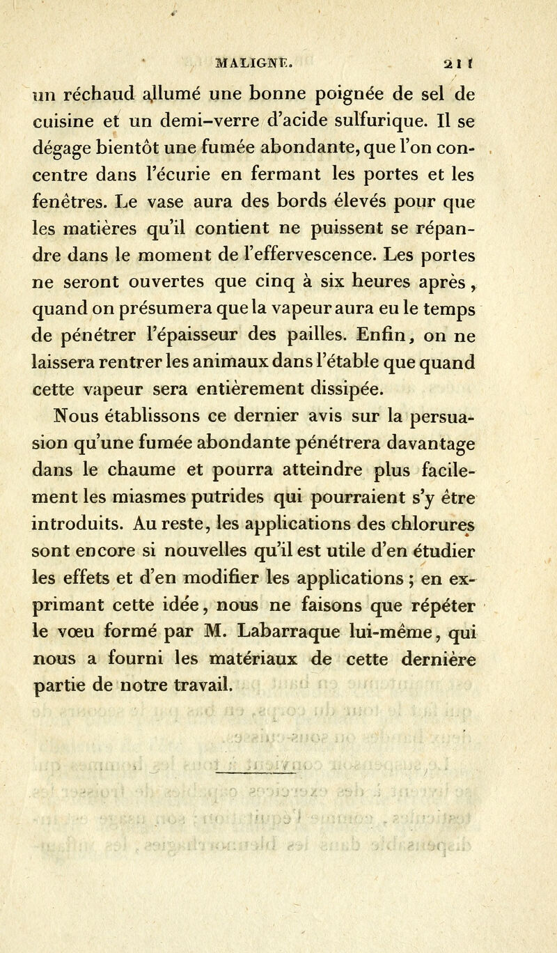 un réchaud allumé une bonne poignée de sel de cuisine et un demi-verre d'acide sulfurique. Il se dégage bientôt une fumée abondante, que l'on con- centre dans l'écurie en fermant les portes et les fenêtres. Le vase aura des bords élevés pour que les matières qu'il contient ne puissent se répan- dre dans le moment de l'effervescence. Les portes ne seront ouvertes que cinq à six heures après, quand on présumera que la vapeur aura eu le temps de pénétrer l'épaisseur des pailles. Enfin, on ne laissera rentrer les animaux dans l'étable que quand cette vapeur sera entièrement dissipée. Nous établissons ce dernier avis sur la persua- sion qu'une fumée abondante pénétrera davantage dans le chaume et pourra atteindre plus facile- ment les miasmes putrides qui pourraient s'y être introduits. Au reste, les applications des chlorures sont encore si nouvelles qu'il est utile d'en étudier les effets et d'en modifier les applications ; en ex- primant cette idée, nous ne faisons que répéter le vœu formé par M. Labarraque lui-même, qui nous a fourni les matériaux de cette dernière partie de notre travail.