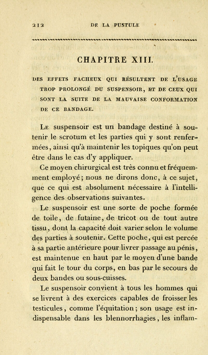 CHAPITRE XIII. DES EFFETS FACHEUX QUI RÉSULTENT DE l'uSAGE TROP PROLONGÉ DU SUSPENSOIR, ET DE CEUX QUI SONT LA SUITE DE LA MAUVAISE CONFORMATION DE CE EANDAGE. Le suspensoir est un bandage destiné à sou- tenir le scrotum et les parties qui y sont renfer- mées, ainsi qu'à maintenir les topiques qu'on peut être dans le cas d'y appliquer. Ce moyen chirurgical est très connu et fréquem- ment employé; nous ne dirons donc, à ce sujet, que ce qui est absolument nécessaire à l'intelli- gence des observations suivantes. Le suspensoir est une sorte de poche formée de toile, de futaine, de tricot ou de tout autre tissu, dont la capacité doit varier selon le volume des parties à soutenir. Cette poche, qui est percée à sa partie antérieure pour livrer passage au pénis, est maintenue en haut par le moyen d'une bande qui fait le tour du corps, en bas par le secours de deux bandes ou sous-cuisses. Le suspensoir convient à tous les hommes qui se livrent à des exercices capables de froisser les testicules, comme l'équitation; son usage est in~ dispensable dans les blennorrhagies, les inflam-