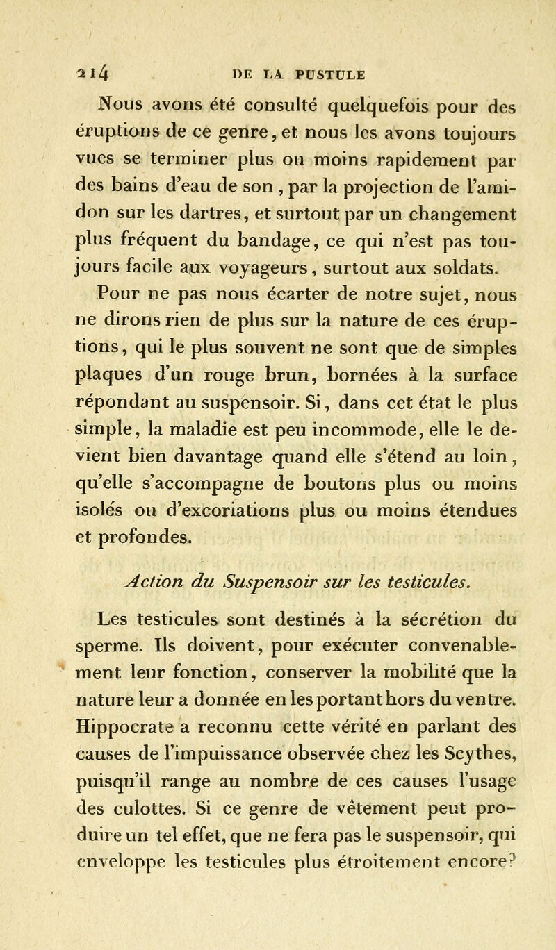 Nous avons été consulté quelquefois pour des éruptions de ce genre, et nous les avons toujours vues se terminer plus ou moins rapidement par des bains d'eau de son , par la projection de l'ami- don sur les dartres, et surtout par un changement plus fréquent du bandage, ce qui n'est pas tou- jours facile aux voyageurs, surtout aux soldats. Pour ne pas nous écarter de notre sujet, nous ne dirons rien de plus sur la nature de ces érup- tions, qui le plus souvent ne sont que de simples plaques d'un rouge brun, bornées à la surface répondant au suspensoir. Si, dans cet état le plus simple, la maladie est peu incommode, elle le de- vient bien davantage quand elle s'étend au loin, qu'elle s'accompagne de boutons plus ou moins isolés ou d'excoriations plus ou moins étendues et profondes. Action du Suspensoir sur les testicules. Les testicules sont destinés à la sécrétion du sperme. Ils doivent, pour exécuter convenable- ment leur fonction, conserver la mobilité que la nature leur a donnée en les portant hors du ventre. Hippocrate a reconnu cette vérité en parlant des causes de l'impuissance observée chez les Scythes, puisqu'il range au nombre de ces causes l'usage des culottes. Si ce genre de vêtement peut pro- duire un tel effet, que ne fera pas le suspensoir, qui enveloppe les testicules plus étroitement encore?