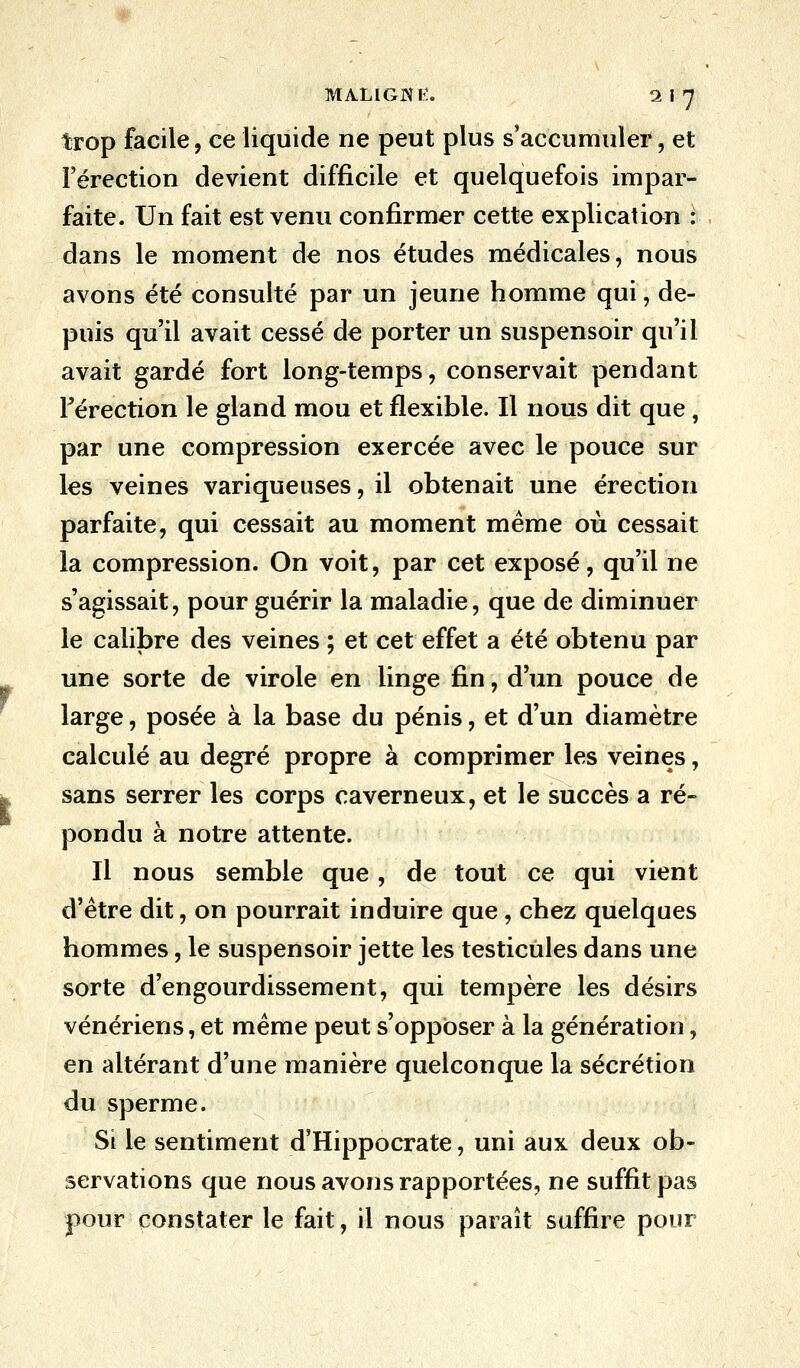 MALlGNlî. 2f7 trop facile, ce liquide ne peut plus s'accumuler, et l'érection devient difficile et quelquefois impar- faite. Un fait est venu confirmer cette explication : dans le moment de nos études médicales, nous avons été consulté par un jeune homme qui, de- puis qu'il avait cessé de porter un suspensoir qu'il avait gardé fort long-temps, conservait pendant l'érection le gland mou et flexible. Il nous dit que, par une compression exercée avec le pouce sur les veines variqueuses, il obtenait une érection parfaite, qui cessait au moment même où cessait la compression. On voit, par cet exposé, qu'il ne s'agissait, pour guérir la maladie, que de diminuer le calibre des veines ; et cet effet a été obtenu par une sorte de virole en linge fin, d'un pouce de large, posée à la base du pénis, et d'un diamètre calculé au degré propre à comprimer les veines, sans serrer les corps caverneux, et le succès a ré- pondu à notre attente. Il nous semble que, de tout ce qui vient d'être dit, on pourrait induire que, chez quelques hommes, le suspensoir jette les testicules dans une sorte d'engourdissement, qui tempère les désirs vénériens, et même peut s'opposer à la génération, en altérant d'une manière quelconque la sécrétion du sperme. Si le sentiment d'Hippocrate, uni aux deux ob- servations que nous avons rapportées, ne suffit pas pour constater le fait, il nous paraît suffire pour